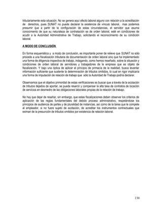 tributariamente esta situación. No se genera aquí efecto laboral alguno con relación a la acreditación
de derechos, pues SUNAT no puede declarar la existencia de vínculo laboral, mas podemos
presumir que a partir de la configuración de estas circunstancias, el servidor que asuma
conocimiento de que su naturaleza de contratación es de orden laboral, esté en condiciones de
acudir a la Autoridad Administrativa de Trabajo, solicitando el reconocimiento de su condición
laboral.
A MODO DE CONCLUSIÓN
En forma esquemática y a modo de conclusión, es importante poner de relieve que SUNAT no sólo
procede a una fiscalización tributaria de documentación de orden laboral sino que ha implementado
una forma de diligencia inspectiva de trabajo, indagando, como hemos reseñado, sobre la situación y
condiciones de orden laboral de servidores y trabajadores de la empresa que es objeto de
fiscalización. Y bajo una óptica de aplicar el principio de primacía de la realidad, busca levantar
información suficiente que sustente la determinación de tributos omitidos, lo cual en rigor implicaría
una forma de imputación de relación de trabajo que sólo la Autoridad de Trabajo podría declarar.
Observamos que el objetivo primordial de estas verificaciones es buscar que a través de la acotación
de tributos dejados de aportar, se pueda resarcir y compensar la alta tasa de contratos de locación
de servicios en desmedro de las obligaciones laborales propias de la relación de trabajo.
No hay que dejar de reseñar, sin embargo, que estas fiscalizaciones deben observar los criterios de
aplicación de las reglas fundamentales del debido proceso administrativo, respetándose los
principios de audiencia de partes y de pluralidad de instancias, así como de la tarea que le compete
al empleador, si no fuere sujeto de acotación, de acreditar los instrumentos contractuales que
eximan de la presunción de tributos omitidos por existencia de relación laboral.
130
 