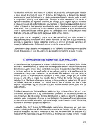 No obstante la importancia de la norma, en la práctica resulta de cierta complejidad poder acreditar
el acoso sexual. El artículo 30 inciso “g” de la Ley de Productividad y Competitividad Laboral,
establece como causal de hostilidad en el trabajo, equiparable al despido, los actos contra la moral,
el hostigamiento sexual y todos aquellos que constituyan actitudes deshonestas que afecten la
dignidad del trabajador. Es importante considerar, sin embargo, que la carga de la prueba imputable
al trabajador respecto a la probanza de estas circunstancias, es más compleja pues se trata de crear
certeza jurídica ante el Juez respecto a la existencia del acoso u hostigamiento sexual, para lo cual
es necesario contar con medios de probanza idóneos, y por naturaleza, el acoso sexual muchas
veces se expresa en actitudes, palabras, gestos, etc. Siendo pocas veces usual que haya un medio
de prueba escrito, de existir este último, la probanza podrá ser más efectiva.
Vemos pues que el trabajador(a) puede darse por despedido(a) mas esto requiere un
emplazamiento previo al empleador por un término no menor a 6 días, a fin de que enmiende su
conducta. La exigencia de medios probatorios, entonces, se convierte en el juicio a promover, en
una exigencia fundamental a fin de que el proceso en marcha no sea archivado.
La circunstancia propia de darse por despedido no es una figura muy usual en la legislación peruana
en vista de que exige por parte del Juez medios que acrediten idóneamente la causal invocada.
38.- MODIFICACIONES EN EL REGIMEN DE LA MUJER TRABAJADORA
No nos cabe duda que el progreso de la mujer en los ámbitos personal y profesional en las últimas
décadas ha sido extraordinario. Si bien es cierto en una época de la historia predominaron una serie
de restricciones, ya los fenicios daban cuenta de la importancia de su actividad, al permitirles ejercer
el comercio, razón de ser de aquel pueblo, de su esplendor pretérito y de establecimiento de
numerosas factorías por casi toda la ribera del Mediterráneo. Mas es Roma, a decir de Ihering, la
sociedad que da a la mujer el lugar más honroso en la esfera jurídica. La mujer goza, en la Roma
antigua, de una estima y respeto muy elevados bajo la “manus” del marido y la tutela de los
parientes. En la Edad Media, el panorama feminista es de mayor alcance: hacia el siglo XII, cuando
las ciudades comienzan a florecer, y a constituir atractivo para la mano de obra libre, la mujer
empieza a incorporarse a algunos oficios en los que ha mostrado habilidad secular, como el de los
tejidos e hilados.
En el Perú, la Constitución Política del Estado prevé como regla fundamental en su artículo 2 inciso
2 el derecho de igualdad ante la ley, conllevando esta premisa no ser discriminado por razón de
sexo. Sin perjuicio de esta igualdad de rango constitucional, la legislación peruana ha optado por
establecer varias regulaciones a favor de la mujer trabajadora, las cuales definen consideraciones
extraordinarias en atención a la calidad implícita de la mujer, habiendo resultado estos últimos años
fructíferos en la normativa que pasamos a precisar:
- La Ley No 26644 del 27 de junio de 1996 regula las características del descanso pre y post- natal,
asumiendo el otorgamiento de 45 días calendario para cada uno de estos períodos. Esta norma
prevé que el descanso pre natal se podrá diferir al post- natal por comunicación con antelación de 2
meses a la fecha probable de parto. Del mismo modo, el descanso vacacional así como los períodos
132
 