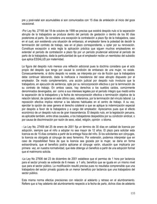 pre y post-natal son acumulables si son comunicados con 15 días de antelación al inicio del goce
vacacional.
-Por Ley No. 27185 del 18 de octubre de 1999 se precisa que existirá despido nulo si la separación
abrupta de la trabajadora se produce dentro del período de gestación o dentro de los 90 días
posteriores al parto. Se considera una excepción la contratación a plazo fijo de la trabajadora, caso
en el cual, aún existiendo una situación de embarazo, el empleador tiene la potestad de decidir la
terminación del contrato de trabajo, sea en el plazo correspondiente, u optar por su renovación.
Constituye excepción a esta regla la aplicación práctica que siguen muchos empleadores en
extender el período de contratación a plazo fijo por un período prudencial adicional al período de
parto de la trabajadora, dada la particularidad de que el empleador recibe un reembolso del subsidio
que aplica ESSALUD por maternidad.
La figura del despido nulo merece una reflexión adicional pues la doctrina considera que el acto
propio del despido que tenga por causal la condición de embarazo de una mujer, no existe.
Consecuentemente, si dicho despido no existe, se interpreta por vía de ficción que la trabajadora
debe continuar laborando, dada la ineficacia e inexistencia del cese abrupto dispuesto por el
empleador. De modo complementario, una acción judicial por despido nulo involucra que la
trabajadora, en ejecución de sentencia, opte por su reincorporación efectiva o por la terminación de
su contrato de trabajo. En ambos casos, hay derechos a los sueldos caídos, comúnmente
denominados devengados, así como a sus intereses legales por el período íntegro que medió entre
la separación de la trabajadora y la fecha de reincorporación efectiva o terminación objetiva de la
relación laboral, de optarse en este último caso, reiteramos, por la terminación del vínculo laboral. La
reposición efectiva implica retornar a las labores habituales en el centro de trabajo. A su vez,
ejercitar la opción de cese genera el derecho colateral a que se aplique la indemnización especial
por despido a favor de la trabajadora y a cargo del empleador. Apreciamos pues que el efecto
económico de un despido nulo es de gran trascendencia. El despido nulo, en la legislación peruana,
es aplicable también, entre otras causales, a los trabajadores despedidos por su condición sindical, o
por causa de discriminación por razón de sexo, edad, religión, opinión o idioma.
- La Ley No. 27409 del 25 de enero de 2001 fija un término de 30 días en calidad de licencia por
adopción, siempre que el niño a adoptar no sea mayor de 12 años. El plazo para solicitar esta
licencia es de 15 días contados a partir de la entrega física del niño. Si los solicitantes son cónyuges,
la licencia es otorgada al cónyuge de sexo femenino. Por extensión, podemos interpretar que en
caso de imposibilidad física de que la licencia sea gozada por la mujer, se daría en forma
extraordinaria, que el beneficio podría aplicarse al cónyuge varón, situación que implicaría por
primera vez, en nuestra normatividad, que éste obtenga un beneficio a partir de una adopción formal
que el matrimonio solicita.
-La Ley No 27606 del 23 de diciembre de 2001 establece que el permiso de 1 hora por lactancia
para el sector privado se extiende de 6 meses a 1 año, beneficio que se iguala en un mismo nivel
que para el sector público. La modificación resultó precisa pues no resultaba comprensible que una
trabajadora del sector privado gozara de un menor beneficio por lactancia que una trabajadora del
sector público.
Esta misma norma efectúa precisiones con relación al adelanto y retraso en el alumbramiento.
Refiere que si hay adelanto del alumbramiento respecto a la fecha de parto, dichos días de adelanto
133
 
