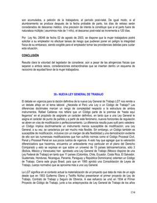 son acumulados, a petición de la trabajadora, al período post-natal. De igual modo, si el
alumbramiento se produce después de la fecha probable de parto, los días de retraso serán
considerados de descanso médico. Una precisión de interés la constituye que si el parto fuera de
naturaleza múltiple ( asumimos más de 1 niño), el descanso post-natal se incrementa a 120 días.
Por Ley No. 28048 de fecha 02 de agosto de 2003, se dispone que la mujer trabajadora podrá
solicitar a su empleador no efectuar tareas de riesgo que pudieran poner en peligro la integridad
física de su embarazo, siendo exigible para el empleador tomar las providencias debidas para cuidar
esta situación.
CONCLUSIÓN
Resulta clara la voluntad del legislador de considerar, aún a pesar de las atingencias físicas que
separan a ambos sexos, consideraciones extraordinarias que se insertan dentro un esquema de
raciocinio de equidad favor de la mujer trabajadora.
39.- NUEVA LEY GENERAL DE TRABAJO
El debate en vigencia para la dación definitiva de la nueva Ley General de Trabajo LGT nos remite a
un debate añejo en el tema laboral: ¿Necesita el Perú una Ley o un Código de Trabajo? Las
diferencias doctrinales marcan un rango de complejidad respecto a la estructura de ambos
instrumentos. Rafael Calderas nos refiere que un Código parte de la premisa de “hasta aquí
llegamos” en el propósito de asignarle un carácter definitivo, en tanto que a una Ley General le
asigna el carácter de punto de partida y a partir de este fenómeno, nuevos horizontes de regulación
se abren en vías de modificación o perfeccionamiento. La diferencia resulta pues sutil pero valedera:
un Código implica doctrinalmente un instrumento menos susceptible de modificación; una Ley
General, a su vez, se caracteriza por ser mucho más flexible. Sin embargo, un Código también es
susceptible de modificación, inclusive con un margen de alta flexibilidad y una demostración evidente
de ello son las numerosas modificaciones que han sufrido normas como el Código Procesal Civil,
Penal y Procesal Penal en sus pocos lustros de vigencia. A esto hay que agregar que la valoración
diferenciadora que hacemos, encuentra un antecedente muy particular en el plano del Derecho
Comparado y esto se expresa en que sobre un universo de 15 países latinoamericanos, sólo 3
(Bolivia, México y Venezuela) han aprobado una Ley General de Trabajo (México dispone de una
Ley Federal de Trabajo) en tanto que 11 países (Colombia, Chile, Ecuador, Costa Rica, El Salvador,
Guatemala, Honduras, Nicaragua, Panamá, Paraguay y República Dominicana) ostentan un Código
de Trabajo. Cierra este grupo Brasil, país que en 1995 aprobó una Consolidación de Leyes de
Trabajo, cuerpo normativo que se aproxima más a una Ley General.
La LGT significa en el contexto actual la materialización de un proyecto que data de más de un siglo
desde que en 1903 Guillermo Olano y Teófilo Núñez presentaran el primer proyecto de Ley de
Trabajo, Contrato de Trabajo y Seguro de Obreros. A ese esfuerzo se unió en 1934 el Primer
Proyecto de Código de Trabajo, junto a los anteproyectos de Ley General de Trabajo de los años
134
 