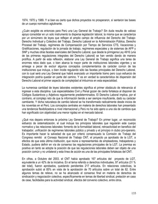 1974, 1970 y 1989. Y si bien es cierto que dichos proyectos no prosperaron, sí sentaron las bases
de un cuerpo normativo aglutinante.
¿Cuán exigible es entonces para Perú una Ley General de Trabajo? Sin duda resulta de valioso
apoyo consolidar en un solo instrumento la dispersa legislación laboral, la misma que se caracteriza
por un sinnúmero de leyes que reflejan el amplio campo de influencia del Derecho del Trabajo:
Derecho Individual y Colectivo del Trabajo, Derecho Laboral en la Administración Pública, Derecho
Procesal del Trabajo, regímenes de Compensación por Tiempo de Servicios CTS, Vacaciones y
Gratificaciones, regulación de la jornada de trabajo, regímenes especiales y de sistemas de AFP y
SNP y muchas otras facetas esenciales del Derecho Laboral, que desde la primigenia Ley 4916 (una
de las primeras regulaciones integrales del Derecho Laboral) se han venido dando de manera
prolífica. A partir de esta reflexión, elaborar una Ley General de Trabajo significa una tarea de
enormes retos dado que, o bien abarca la mayor parte de instituciones laborales vigentes y se
arriesga a pecar de excluir algunos conceptos complementarios de carácter común de las
instituciones que incluya, o bien incide regulando sólo las facetas principales del Derecho Laboral,
con lo cual será una Ley General que habrá avanzado un importante tramo pero cuyo esfuerzo de
integración podría quedar en parte del camino. Y es en verdad la característica de dispersión del
Derecho Laboral el primer aspecto de complejidad al imbuirnos en esta especialidad.
La numerosa cantidad de leyes laborales existentes significa el primer obstáculo de relevancia al
ingresar a esta disciplina. Las especialidades Civil y Penal gozan de cierta fortaleza al disponer de
Códigos Sustantivos y Adjetivos regularmente predeterminados. El Derecho Laboral implica, por el
contrario, el complejo reto de que la información tiende a ser siempre insuficiente, dado su carácter
cambiante. Y dicha naturaleza de cambio laboral se ha transformado radicalmente desde inicios de
los noventas en el Perú. Los conceptos centrales en materia de derechos laborales han presentado
una tendencia flexibilizadora a nivel internacional y Perú no ha sido ajeno a una ola de cambios que
han significado con objetividad una menor rigidez en el mercado laboral.
¿Qué nos depara entonces la próxima Ley General de Trabajo? En primer lugar, un reconocido
esfuerzo de sistematización, el cual incluye los principios laborales que regularán este cuerpo
normativo y las relaciones laborales: fomento de la formalidad laboral, retroactividad en beneficio del
trabajador, unificación de regímenes laborales público y privado y el principio in dubio pro-operario.
Es importante hacer la salvedad de que por criterio consensuado la Comisión de Trabajo del
Congreso remitió al Consejo Nacional de Trabajo CNT, el proyecto ya aprobado de la LGT, a
efectos de que esta última institución, que reúne a representantes de empleadores, trabajadores y
Estado, pudiera definir en vía de consenso las regulaciones principales de la LGT. La premisa es
positiva en tanto se adopta la posición de que las regulaciones laborales deben ser objeto de una
posición común y no unilateral y esta línea de acción es una de las principales fortalezas del CNT.
En cifras, a Octubre del 2003, el CNT había aprobado 167 artículos del proyecto de LGT,
equivalente a un 42% de la iniciativa. En el tema referido a derechos individuales, 97 artículos (31 %
del total), fueron aprobados, quedando pendientes 217 artículos. En relaciones colectivas, la
aprobación subió al 85% en vista de la aprobación de 70 artículos sobre un total de 82. Entre
algunos temas de relieve, no se ha alcanzado el consenso final en materia de derechos de
sindicación y negociación colectiva, específicamente en temas de libertad sindical, prelación en caso
de cese, facilidades para la actividad sindical, efectos del convenio colectivo, entre otros.
135
 