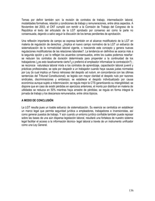 Temas por definir también son: la revisión de contratos de trabajo, intermediación laboral,
modalidades formativas, relación y condiciones de trabajo y remuneraciones, entre otros aspectos. A
Noviembre del 2003, el CNT cumplió con remitir a la Comisión de Trabajo del Congreso de la
República el texto del articulado de la LGT aprobado por consenso así como la parte no
consensuada, dejando a salvo seguir la discusión de los temas pendientes de aprobación.
Una reflexión importante de campo se expresa también en el alcance modificatorio de la LGT en
materia de regulación de derechos: ¿Implica el nuevo campo normativo de la LGT un esfuerzo de
sistematización de la normatividad laboral vigente, o trasciende este concepto y genera nuevas
regulaciones modificatorias de las relaciones laborales?. La tendencia en definitiva se acerca más a
la segunda opción y así lo reflejan los acuerdos consensuados, entre los cuales podemos reseñar:
se reducen los contratos de duración determinada para propender a la continuidad de los
trabajadores (¿es esto taxativamente cierto?¿o preferirá el empleador informalizar la contratación?) ;
se reconoce naturaleza laboral mixta a los contratos de aprendizaje, capacitación laboral juvenil y
prácticas profesionales; se opta por despedir a un trabajador cuando haya causas justas normadas
por Ley (lo cual implica un franco retroceso del despido ad nutum, en concordancia con las últimas
sentencias del Tribunal Constitucional); se legisla con mayor claridad el despido nulo por razones
sindicales, discriminaciones y embarazo; se establece el despido individualizado por causa
económica aunque sujeto a indemnización; se regula mejor la CTS garantizando su intangibilidad; se
dispone que en caso de existir pérdidas en ejercicios anteriores, el monto por distribuir en materia de
utilidades se reduzca en 50% mientras haya arrastre de pérdidas; se regula en forma integral la
jornada de trabajo y los descansos remunerados, entre otros tópicos.
A MODO DE CONCLUSIÓN
La LGT resulta pues un loable esfuerzo de sistematización. Su esencia se centraliza en establecer
un marco legal que permita seguridad jurídica a empleadores, trabajadores e inversionistas, así
como generar puestos de trabajo. Y aún cuando un entorno jurídico confiable también puede reposar
sobre las bases de una aún dispersa legislación laboral, resultará una fortaleza de nuestro sistema
legal facilitar el acceso a la información técnico- legal laboral a través de un instrumento unificador
como una Ley General.
136
 