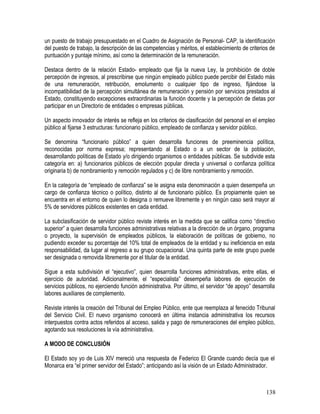 un puesto de trabajo presupuestado en el Cuadro de Asignación de Personal- CAP, la identificación
del puesto de trabajo, la descripción de las competencias y méritos, el establecimiento de criterios de
puntuación y puntaje mínimo, así como la determinación de la remuneración.
Destaca dentro de la relación Estado- empleado que fija la nueva Ley, la prohibición de doble
percepción de ingresos, al prescribirse que ningún empleado público puede percibir del Estado más
de una remuneración, retribución, emolumento o cualquier tipo de ingreso, fijándose la
incompatibilidad de la percepción simultánea de remuneración y pensión por servicios prestados al
Estado, constituyendo excepciones extraordinarias la función docente y la percepción de dietas por
participar en un Directorio de entidades o empresas públicas.
Un aspecto innovador de interés se refleja en los criterios de clasificación del personal en el empleo
público al fijarse 3 estructuras: funcionario público, empleado de confianza y servidor público.
Se denomina “funcionario público” a quien desarrolla funciones de preeminencia política,
reconocidas por norma expresa; representando al Estado o a un sector de la población,
desarrollando políticas de Estado y/o dirigiendo organismos o entidades públicas. Se subdivide esta
categoría en: a) funcionarios públicos de elección popular directa y universal o confianza política
originaria b) de nombramiento y remoción regulados y c) de libre nombramiento y remoción.
En la categoría de “empleado de confianza” se le asigna esta denominación a quien desempeña un
cargo de confianza técnico o político, distinto al de funcionario público. Es propiamente quien se
encuentra en el entorno de quien lo designa o remueve libremente y en ningún caso será mayor al
5% de servidores públicos existentes en cada entidad.
La subclasificación de servidor público reviste interés en la medida que se califica como “directivo
superior” a quien desarrolla funciones administrativas relativas a la dirección de un órgano, programa
o proyecto, la supervisión de empleados públicos, la elaboración de políticas de gobierno, no
pudiendo exceder su porcentaje del 10% total de empleados de la entidad y su ineficiencia en esta
responsabilidad, da lugar al regreso a su grupo ocupacional. Una quinta parte de este grupo puede
ser designada o removida libremente por el titular de la entidad.
Sigue a esta subdivisión el “ejecutivo”, quien desarrolla funciones administrativas, entre ellas, el
ejercicio de autoridad. Adicionalmente, el “especialista” desempeña labores de ejecución de
servicios públicos, no ejerciendo función administrativa. Por último, el servidor “de apoyo” desarrolla
labores auxiliares de complemento.
Reviste interés la creación del Tribunal del Empleo Público, ente que reemplaza al fenecido Tribunal
del Servicio Civil. El nuevo organismo conocerá en última instancia administrativa los recursos
interpuestos contra actos referidos al acceso, salida y pago de remuneraciones del empleo público,
agotando sus resoluciones la vía administrativa.
A MODO DE CONCLUSIÓN
El Estado soy yo de Luis XIV mereció una respuesta de Federico El Grande cuando decía que el
Monarca era “el primer servidor del Estado”; anticipando así la visión de un Estado Administrador.
138
 