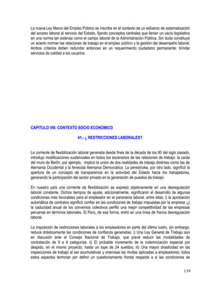 La nueva Ley Marco del Empleo Público se inscribe en el contexto de un esfuerzo de sistematización
del acceso laboral al servicio del Estado, fijando conceptos centrales que llenan un vacío legislativo
en una norma tan extensa como el campo laboral de la Administración Pública. Sin duda constituye
un acierto normar las relaciones de trabajo en el empleo público y la gestión del desempeño laboral.
Ambos criterios deben redundar entonces en un requerimiento ciudadano permanente: brindar
servicios de calidad a los usuarios.
CAPITULO VIII: CONTEXTO SOCIO ECONOMICO
41.- ¿ RESTRICCIONES LABORALES?
La corriente de flexibilización laboral generada desde fines de la década de los 80 del siglo pasado,
introdujo modificaciones sustanciales en todos los escenarios de las relaciones de trabajo: la caída
del muro de Berlín, por ejemplo, implicó la unión de dos realidades de trabajo distintas como las de
Alemania Occidental y la fenecida Alemania Democrática. La perestroika, por otro lado, significó la
apertura de un concepto de transparencia en la actividad del Estado hacia los trabajadores,
generando la participación del sector privado en la generación de puestos de trabajo.
En nuestro país una corriente de flexibilización se expresó objetivamente en una desregulación
laboral constante. Dichos tiempos de ajuste, adicionalmente, significaron el desarrollo de algunas
condiciones más favorables para el empleador en el panorama laboral, entre ellas; i) la aprobación
automática de contratos significó confiar en las condiciones de trabajo impuestas por la empresa ¡¡)
la caducidad anual de los convenios colectivos perfiló una mejor competitividad de las empresas
peruanas en términos laborales. El Perú, de esa forma, entró en una línea de franca desregulación
laboral.
La imposición de restricciones laborales a los empleadores en parte del último lustro, sin embargo,
reduce drásticamente las condiciones de confianza generadas: i) Una Ley General de Trabajo aún
en discusión ante el Consejo Nacional de Trabajo, que prevé reducir las modalidades de
contratación de 9 a 4 categorías; ii) El probable incremento de la indemnización especial por
despido, en el mismo proyecto, hasta un tope de 24 sueldos; iii) Una mayor drasticidad en las
inspecciones de trabajo al ser acumulativas y onerosas las multas aplicadas a empleadores; todos
estos aspectos terminan por definir un cuestionamiento frontal respecto a si las condiciones de
139
 
