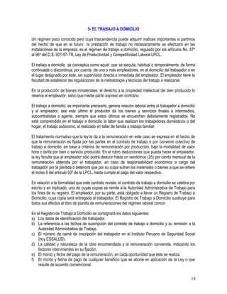 5- EL TRABAJO A DOMICILIO
Un régimen poco conocido pero cuya trascendencia puede adquirir matices importantes si partimos
del hecho de que en el futuro la prestación de trabajo no necesariamente se efectuará en las
instalaciones de la empresa, es el régimen de trabajo a domicilio, regulado por los artículos No. 87º
al 96º del D.S. 001-97-TR, Ley de Productividad y Competitividad Laboral LPCL.
El trabajo a domicilio se conceptúa como aquel que se ejecuta, habitual o temporalmente, de forma
continuada o discontinua, por cuenta de uno o más empleadores, en el domicilio del trabajador o en
el lugar designado por éste, sin supervisión directa e inmediata del empleador. El empleador tiene la
facultad de establecer las regulaciones de la metodología y técnicas del trabajo a realizarse.
En la producción de bienes inmateriales, el derecho a la propiedad intelectual del bien producido lo
reserva el empleador, salvo que medie pacto expreso en contrario.
El trabajo a domicilio, es importante precisarlo, genera relación laboral entre el trabajador a domicilio
y el empleador, sea este último el productor de los bienes y servicios finales o intermedios,
subcontratistas o agente, siempre que estos últimos se encuentren debidamente registrados. No
está comprendido en el trabajo a domicilio la labor que realizan los trabajadores domésticos o del
hogar, el trabajo autónomo, el realizado en taller de familia o trabajo familiar.
El tratamiento normativo que la ley le da a la remuneración en este caso se expresa en el hecho de
que la remuneración es fijada por las partes en el contrato de trabajo o por convenio colectivo de
trabajo a domicilio, en base a criterios de remuneración por producción, bajo la modalidad de valor
hora o tarifa por bien o servicio producido. En el rubro deducciones que pueda hacer el empleador,
la ley faculta que el empleador sólo podrá deducir hasta un veinticinco (25) por ciento mensual de la
remuneración obtenida por el trabajador, en caso de responsabilidad económica a cargo del
trabajador por la pérdida o deterioro que por su culpa sufran los materiales o bienes a que se refiere
el inciso 9 del artículo 93º de la LPCL, hasta cumplir el pago del valor respectivo.
En relación a la formalidad que este contrato reviste, el contrato de trabajo a domicilio se celebra por
escrito y en triplicado, una de cuyas copias se remite a la Autoridad Administrativa de Trabajo para
los fines de su registro. El empleador, por su parte, está obligado a llevar un Registro de Trabajo a
Domicilio, cuya copia será entregada al trabajador. El Registro de Trabajo a Domicilio sustituye para
todos sus efectos al libro de planilla de remuneraciones del régimen laboral común.
En el Registro de Trabajo a Domicilio se consignará los datos siguientes:
a) Los datos de identificación del trabajador.
b) La referencia a las fechas de suscripción del contrato de trabajo a domicilio y su remisión a la
Autoridad Administrativa de Trabajo.
c) El número de carné de inscripción del trabajador en el Instituto Peruano de Seguridad Social
(hoy ESSALUD).
d) La calidad y naturaleza de la obra encomendada y la remuneración convenida, indicando los
factores intervinientes en su fijación.
e) El monto y fecha del pago de la remuneración, en cada oportunidad que éste se realiza.
f) El monto y fecha de pago de cualquier beneficio que se abone en aplicación de la Ley o que
resulte de acuerdo convencional.
14
 