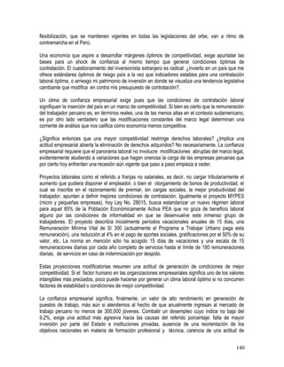 flexibilización, que se mantienen vigentes en todas las legislaciones del orbe, van a ritmo de
contramarcha en el Perú.
Una economía que aspire a desarrollar márgenes óptimos de competitividad, exige apuntalar las
bases para un shock de confianza al mismo tiempo que generar condiciones óptimas de
contratación. El cuestionamiento del inversionista extranjero es radical: ¿invierto en un país que me
ofrece estándares óptimos de riesgo país a la vez que indicadores estables para una contratación
laboral óptima, o arriesgo mi patrimonio de inversión en donde se visualiza una tendencia legislativa
cambiante que modifica en contra mis presupuesto de contratación?.
Un clima de confianza empresarial exige pues que las condiciones de contratación laboral
signifiquen la inserción del país en un marco de competitividad. Si bien es cierto que la remuneración
del trabajador peruano es, en términos reales, una de las menos altas en el contexto sudamericano,
es por otro lado verdadero que las modificaciones constantes del marco legal determinan una
corriente de análisis que nos califica como economía menos competitiva.
¿Significa entonces que una mayor competitividad restringe derechos laborales? ¿Implica una
actitud empresarial abierta la eliminación de derechos adquiridos? No necesariamente. La confianza
empresarial requiere que el panorama laboral no involucre modificaciones abruptas del marco legal,
evidentemente aludiendo a variaciones que hagan onerosa la carga de las empresas peruanas que
por cierto hoy enfrentan una recesión aún vigente que paso a paso empieza a ceder.
Proyectos laborales como el referido a franjas no salariales, es decir, no cargar tributariamente el
aumento que pudiera disponer el empleador, o bien el otorgamiento de bonos de productividad, el
cual se inscribe en el razonamiento de premiar, sin cargas sociales, la mejor productividad del
trabajador, apuntan a definir mejores condiciones de contratación. Igualmente el proyecto MYPES
(micro y pequeñas empresas), hoy Ley No. 28015, busca estandarizar un nuevo régimen laboral
para aquel 85% de la Población Económicamente Activa PEA que no goza de beneficio laboral
alguno por las condiciones de informalidad en que se desenvuelve este inmenso grupo de
trabajadores. El proyecto describía inicialmente períodos vacacionales anuales de 15 días, una
Remuneración Mínima Vital de S/ 300 (actualmente el Programa a Trabajar Urbano paga esta
remuneración), una reducción al 4% en el pago de aportes sociales, gratificaciones por el 50% de su
valor, etc. La norma en mención sólo ha acogido 15 días de vacaciones y una escala de 15
remuneraciones diarias por cada año completo de servicios hasta el límite de 180 remuneraciones
diarias, de servicios en caso de indemnización por despido.
Estas proyecciones modificatorias resumen una actitud de generación de condiciones de mejor
competitividad. Si el factor humano en las organizaciones empresariales significa uno de los valores
intangibles más preciados, poco puede hacerse por generar un clima laboral óptimo si no concurren
factores de estabilidad o condiciones de mejor competitividad.
La confianza empresarial significa, finalmente, un valor de alto rendimiento en generación de
puestos de trabajo, más aún si atendemos al hecho de que anualmente ingresan al mercado de
trabajo peruano no menos de 300,000 jóvenes. Combatir un desempleo cuyo índice no baja del
9,2%, exige una actitud más agresiva hacia las causas del referido porcentaje: falta de mayor
inversión por parte del Estado e instituciones privadas, ausencia de una reorientación de los
objetivos nacionales en materia de formación profesional y técnica, carencia de una actitud de
140
 