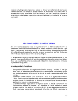 liderazgo real y tangible del empresariado nacional en el mejor aprovechamiento de los recursos
naturales de nuestro país frente a una recesión potencial, etc. No obstante, si una actitud idónea se
generara para combatir estas causas, poco se podrá lograr si el marco legal no se convierte en
herramienta de trabajo para el logro de un clima de competitividad y de generación de confianza
empresarial.
42.- FLEXIBILIZACIÒN DEL DERECHO DE TRABAJO
Uno de los fenómenos de orden social de mayor trascendencia en el ámbito de las relaciones de
trabajo fue la llamada flexibilización del Derecho del Trabajo, tendencia que partió de Europa y que
significó, conjuntamente con la desaparición de las potencias socialistas, una ostensible disminución
del nivel de defensa de los derechos laborales, partiendo como corriente del Viejo Continente e
instaurándose en el contexto social de las economías del globo.
La década de los noventa en materia laboral en el Perú se vio influenciada fuertemente por una
tendencia moderna de flexibilización de las relaciones laborales, las cuales perdieron su rigidez y
dieron paso a una flexibilización en las relaciones de trabajo. Entre otras modificaciones principales,
se presentaron las siguientes:
DESREGULACIONES ESPECÍFICAS
- Se implementó la flexibilidad de la regulación de contratos de trabajo a plazo fijo. En tanto que
antes existía un procedimiento exigente de aprobación administrativa, la modificación significó
una aceptación automática de los términos del contrato de trabajo a la sola presentación de los
mismos.
- Se amplió la contratación de la fuerza laboral joven a través de los regímenes de Formación
Laboral Juvenil y Prácticas Preprofesionales, implicando menores costos de contratación para la
empresa privada, al no establecerse los derechos de compensación por tiempos de servicio,
gratificaciones, vacaciones y aportes sociales.
- La contratación laboral atípica a nivel de empresas usuarias se afianzó. Los “services”, más
conocidos como empresas de servicios, y las Cooperativas de Trabajo, remitieron la relación
laboral a una forma más flexible de contratación, sin goce de derechos sociales del trabajador
frente a la empresa usuaria, es decir, la contratante del servicio, mas sí frente a la empresa de
141
 