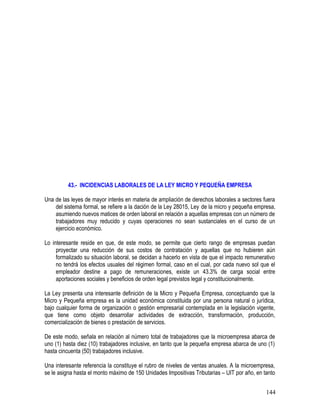 43.- INCIDENCIAS LABORALES DE LA LEY MICRO Y PEQUEÑA EMPRESA
Una de las leyes de mayor interés en materia de ampliación de derechos laborales a sectores fuera
del sistema formal, se refiere a la dación de la Ley 28015, Ley de la micro y pequeña empresa,
asumiendo nuevos matices de orden laboral en relación a aquellas empresas con un número de
trabajadores muy reducido y cuyas operaciones no sean sustanciales en el curso de un
ejercicio económico.
Lo interesante reside en que, de este modo, se permite que cierto rango de empresas puedan
proyectar una reducción de sus costos de contratación y aquellas que no hubieren aún
formalizado su situación laboral, se decidan a hacerlo en vista de que el impacto remunerativo
no tendrá los efectos usuales del régimen formal, caso en el cual, por cada nuevo sol que el
empleador destine a pago de remuneraciones, existe un 43.3% de carga social entre
aportaciones sociales y beneficios de orden legal previstos legal y constitucionalmente.
La Ley presenta una interesante definición de la Micro y Pequeña Empresa, conceptuando que la
Micro y Pequeña empresa es la unidad económica constituida por una persona natural o jurídica,
bajo cualquier forma de organización o gestión empresarial contemplada en la legislación vigente,
que tiene como objeto desarrollar actividades de extracción, transformación, producción,
comercialización de bienes o prestación de servicios.
De este modo, señala en relación al número total de trabajadores que la microempresa abarca de
uno (1) hasta diez (10) trabajadores inclusive, en tanto que la pequeña empresa abarca de uno (1)
hasta cincuenta (50) trabajadores inclusive.
Una interesante referencia la constituye el rubro de niveles de ventas anuales. A la microempresa,
se le asigna hasta el monto máximo de 150 Unidades Impositivas Tributarias – UIT por año, en tanto
144
 