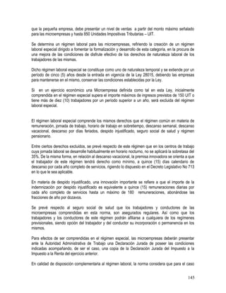que la pequeña empresa, debe presentar un nivel de ventas a partir del monto máximo señalado
para las microempresas y hasta 850 Unidades Impositivas Tributarias – UIT.
Se determina un régimen laboral para las microempresas, refiriendo la creación de un régimen
laboral especial dirigido a fomentar la formalización y desarrollo de esta categoría, en la procura de
una mejora de las condiciones de disfrute efectivo de los derechos de naturaleza laboral de los
trabajadores de las mismas.
Dicho régimen laboral especial se constituye como uno de naturaleza temporal y se extiende por un
período de cinco (5) años desde la entrada en vigencia de la Ley 28015, debiendo las empresas
para mantenerse en el mismo, conservar las condiciones establecidas por la Ley.
Si en un ejercicio económico una Microempresa definida como tal en esta Ley, inicialmente
comprendida en el régimen especial supera el importe máximos de ingresos previstos de 150 UIT o
tiene más de diez (10) trabajadores por un período superior a un año, será excluida del régimen
laboral especial.
El régimen laboral especial comprende los mismos derechos que el régimen común en materia de
remuneración, jornada de trabajo, horario de trabajo en sobretiempo, descanso semanal, descanso
vacacional, descanso por días feriados, despido injustificado, seguro social de salud y régimen
pensionario.
Entre ciertos derechos excluidos, se prevé respecto de este régimen que en los centros de trabajo
cuya jornada laboral se desarrolle habitualmente en horario nocturno, no se aplicará la sobretasa del
35%. De la misma forma, en relación al descanso vacacional, la premisa innovadora se orienta a que
el trabajador de este régimen tendrá derecho como mínimo, a quince (15) días calendario de
descanso por cada año completo de servicios, rigiendo lo dispuesto en el Decreto Legislativo No 713
en lo que le sea aplicable.
En materia de despido injustificado, una innovación importante se refiere a que el importe de la
indemnización por despido injustificado es equivalente a quince (15) remuneraciones diarias por
cada año completo de servicios hasta un máximo de 180 remuneraciones, abonándose las
fracciones de año por dozavos.
Se prevé respecto al seguro social de salud que los trabajadores y conductores de las
microempresas comprendidas en esta norma, son asegurados regulares. Así como que los
trabajadores y los conductores de este régimen podrán afiliarse a cualquiera de los regímenes
previsionales, siendo opción del trabajador y del conductor su incorporación o permanencia en los
mismos.
Para efectos de ser comprendidas en el régimen especial, las microempresas deberán presentar
ante la Autoridad Administrativa de Trabajo una Declaración Jurada de poseer las condiciones
indicadas acompañando, de ser el caso, una copia de la Declaración Jurada del Impuesto a la
Impuesto a la Renta del ejercicio anterior.
En calidad de disposición complementaria al régimen laboral, la norma considera que para el caso
145
 