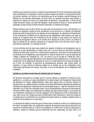 sentido de que emanan de normas y prácticas de procedimiento del mismo ordenamiento legal. Bajo
dicho razonamiento, el empleador no opta por aplicar métodos de evasión e incumplimiento directo
de normas laborales, sino recurre a los mecanismos que la ley franquea o permite franquear en la
defensa de sus intereses patrimoniales. De igual modo, es necesario acumular cierta práctica y
experiencia a efectos de conocer los mecanismos de afectación y procedimiento a través de los
cuales se puedan imputar, por parte del trabajador, ciertas pautas de acción al modus operandi del
empleador cuando se trata de afectar derechos adquiridos o condiciones de trabajo.
Resulta entonces que el criterio técnico de cada parte asume partido por una u otra posición y el
contexto de regulación resulta de suma importancia. Es por ello que en un régimen de regulación
positiva de menor favorecimiento a los intereses de los empleadores, se determine el fortalecimiento
de las instituciones de defensa de los derechos de los trabajadores. Este fenómeno por cierto se
produjo en el segundo lustro de la década de los 80, período al cual sucedió una posición de
permanente desregulación laboral en el contexto de la década de los 90. Es decir, se cimentó la
base de defensa de los derechos laborales en el segundo lustro de los 80 para recurrir luego a
desmontar tal andamiaje en la década de los 90.
Los tres primeros años de esta nueva década han seguido la tendencia de desregulación que en
verdad no es sólo característica en nuestro país sino a nivel de todas las economías mundiales.
Podemos de este modo resumir por un lado la dación excepcional de ciertas normas de defensa de
los intereses de los trabajadores y que encuentran un modo de expresión en la Ley de Inspección de
Trabajo y Defensa del Trabajador D.L. 910 así como la Ley de Jornada de Trabajo No. 27671,
normas que incluyen algunas regulaciones de los derechos de los trabajadores en la verificación del
cumplimento de las obligaciones laborales así como en la reafirmación de la jornada de trabajo de
las 8 horas. Sin embargo, el panorama de desregulaciones laborales, bajo nuestra óptica, ha
adquirido un mayor efecto de influencia objetiva en la medida que se han mediatizado varias
instituciones del Derecho del Trabajo, entre ellas, el nivel de fiscalización de las obligaciones del
empleador.
DESREGULACIONES EN MATERIA DE INSPECCIÓN DE TRABAJO
No tememos equivocarnos al señalar que las normas relativas a inspección de trabajo de hoy,
significan en su práctica un vago antecedente de la rigidez propia de la fiscalización característica
del Ministerio de Trabajo. Referencialmente, hasta hace algunos años la Dirección General de
Contribuciones, en materia tributaria, constituía una entidad administrativa regulatoria del Estado que
fiscalizaba las obligaciones impositivas de los contribuyentes bajo un rango de verificación de nivel
intermedio, sin el marco de onerosidad actual. Hoy la Superintendencia Nacional de Administración
Tributaria SUNAT refleja una infraestructura envidiable que logra hacernos llegar a la conclusión de
una modificación sustancial en el nivel de indagación de las obligaciones de los contribuyentes. De
este modo, hoy es una entidad que para el contribuyente medio representa un factor de cuidado en
la medida que el incumplimiento de sus obligaciones puede devenir en medidas cautelares sobre el
patrimonio de la empresa, en un caso típico.
La inspección de trabajo ha reducido pues en forma clara su ámbito de coertio en la medida que hoy
las multas de trabajo sufren una modificación sustancial de esquemas pues dichas infracciones hoy
pueden ser reducidas hasta en un 80% si el empleador, en el término de 10 días de interpuesta su
apelación, cumple con declarar que las infracciones han sido subsanadas. De igual modo, si el
147
 