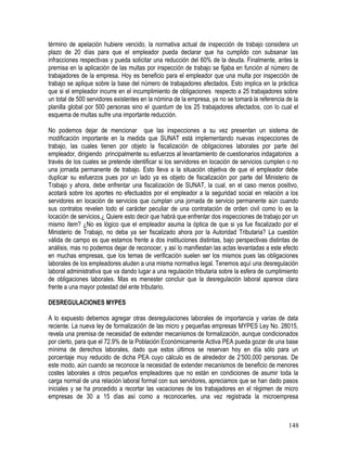 término de apelación hubiere vencido, la normativa actual de inspección de trabajo considera un
plazo de 20 días para que el empleador pueda declarar que ha cumplido con subsanar las
infracciones respectivas y pueda solicitar una reducción del 60% de la deuda. Finalmente, antes la
premisa en la aplicación de las multas por inspección de trabajo se fijaba en función al número de
trabajadores de la empresa. Hoy es beneficio para el empleador que una multa por inspección de
trabajo se aplique sobre la base del número de trabajadores afectados. Esto implica en la práctica
que si el empleador incurre en el incumplimiento de obligaciones respecto a 25 trabajadores sobre
un total de 500 servidores existentes en la nómina de la empresa, ya no se tomará la referencia de la
planilla global por 500 personas sino el quantum de los 25 trabajadores afectados, con lo cual el
esquema de multas sufre una importante reducción.
No podemos dejar de mencionar que las inspecciones a su vez presentan un sistema de
modificación importante en la medida que SUNAT está implementando nuevas inspecciones de
trabajo, las cuales tienen por objeto la fiscalización de obligaciones laborales por parte del
empleador, dirigiendo principalmente su esfuerzos al levantamiento de cuestionarios indagatorios a
través de los cuales se pretende identificar si los servidores en locación de servicios cumplen o no
una jornada permanente de trabajo. Esto lleva a la situación objetiva de que el empleador debe
duplicar su esfuerzos pues por un lado ya es objeto de fiscalización por parte del Ministerio de
Trabajo y ahora, debe enfrentar una fiscalización de SUNAT, la cual, en el caso menos positivo,
acotará sobre los aportes no efectuados por el empleador a la seguridad social en relación a los
servidores en locación de servicios que cumplan una jornada de servicio permanente aún cuando
sus contratos revelen todo el carácter peculiar de una contratación de orden civil como lo es la
locación de servicios.¿ Quiere esto decir que habrá que enfrentar dos inspecciones de trabajo por un
mismo ítem? ¿No es lógico que el empleador asuma la óptica de que si ya fue fiscalizado por el
Ministerio de Trabajo, no deba ya ser fiscalizado ahora por la Autoridad Tributaria? La cuestión
válida de campo es que estamos frente a dos instituciones distintas, bajo perspectivas distintas de
análisis, mas no podemos dejar de reconocer, y así lo manifiestan las actas levantadas a este efecto
en muchas empresas, que los temas de verificación suelen ser los mismos pues las obligaciones
laborales de los empleadores aluden a una misma normativa legal. Tenemos aquí una desregulación
laboral administrativa que va dando lugar a una regulación tributaria sobre la esfera de cumplimiento
de obligaciones laborales. Mas es menester concluir que la desregulación laboral aparece clara
frente a una mayor potestad del ente tributario.
DESREGULACIONES MYPES
A lo expuesto debemos agregar otras desregulaciones laborales de importancia y varias de data
reciente. La nueva ley de formalización de las micro y pequeñas empresas MYPES Ley No. 28015,
revela una premisa de necesidad de extender mecanismos de formalización, aunque condicionados
por cierto, para que el 72.9% de la Población Económicamente Activa PEA pueda gozar de una base
mínima de derechos laborales, dado que estos últimos se reservan hoy en día sólo para un
porcentaje muy reducido de dicha PEA cuyo cálculo es de alrededor de 2’500,000 personas. De
este modo, aún cuando se reconoce la necesidad de extender mecanismos de beneficio de menores
costes laborales a otros pequeños empleadores que no están en condiciones de asumir toda la
carga normal de una relación laboral formal con sus servidores, apreciamos que se han dado pasos
iniciales y se ha procedido a recortar las vacaciones de los trabajadores en el régimen de micro
empresas de 30 a 15 días así como a reconocerles, una vez registrada la microempresa
148
 