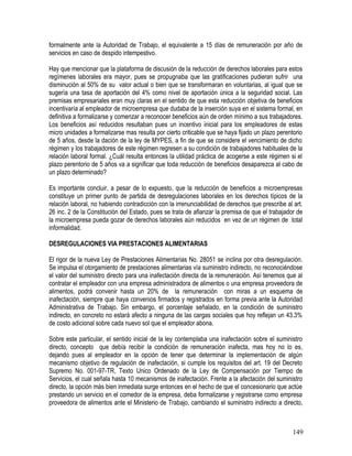 formalmente ante la Autoridad de Trabajo, el equivalente a 15 días de remuneración por año de
servicios en caso de despido intempestivo.
Hay que mencionar que la plataforma de discusión de la reducción de derechos laborales para estos
regímenes laborales era mayor, pues se propugnaba que las gratificaciones pudieran sufrir una
disminución al 50% de su valor actual o bien que se transformaran en voluntarias, al igual que se
sugería una tasa de aportación del 4% como nivel de aportación única a la seguridad social. Las
premisas empresariales eran muy claras en el sentido de que esta reducción objetiva de beneficios
incentivaría al empleador de microempresa que dudaba de la inserción suya en el sistema formal, en
definitiva a formalizarse y comenzar a reconocer beneficios aún de orden mínimo a sus trabajadores.
Los beneficios así reducidos resultaban pues un incentivo inicial para los empleadores de estas
micro unidades a formalizarse mas resulta por cierto criticable que se haya fijado un plazo perentorio
de 5 años, desde la dación de la ley de MYPES, a fin de que se considere el vencimiento de dicho
régimen y los trabajadores de este régimen regresen a su condición de trabajadores habituales de la
relación laboral formal. ¿Cuál resulta entonces la utilidad práctica de acogerse a este régimen si el
plazo perentorio de 5 años va a significar que toda reducción de beneficios desaparezca al cabo de
un plazo determinado?
Es importante concluir, a pesar de lo expuesto, que la reducción de beneficios a microempresas
constituye un primer punto de partida de desregulaciones laborales en los derechos típicos de la
relación laboral, no habiendo contradicción con la irrenunciabilidad de derechos que prescribe al art.
26 inc. 2 de la Constitución del Estado, pues se trata de afianzar la premisa de que el trabajador de
la microempresa pueda gozar de derechos laborales aún reducidos en vez de un régimen de total
informalidad.
DESREGULACIONES VIA PRESTACIONES ALIMENTARIAS
El rigor de la nueva Ley de Prestaciones Alimentarias No. 28051 se inclina por otra desregulación.
Se impulsa el otorgamiento de prestaciones alimentarias vía suministro indirecto, no reconociéndose
el valor del suministro directo para una inafectación directa de la remuneración. Así tenemos que al
contratar el empleador con una empresa administradora de alimentos o una empresa proveedora de
alimentos, podrá convenir hasta un 20% de la remuneración con miras a un esquema de
inafectación, siempre que haya convenios firmados y registrados en forma previa ante la Autoridad
Administrativa de Trabajo. Sin embargo, el porcentaje señalado, en la condición de suministro
indirecto, en concreto no estará afecto a ninguna de las cargas sociales que hoy reflejan un 43.3%
de costo adicional sobre cada nuevo sol que el empleador abona.
Sobre este particular, el sentido inicial de la ley contemplaba una inafectación sobre el suministro
directo, concepto que debía recibir la condición de remuneración inafecta, mas hoy no lo es,
dejando pues al empleador en la opción de tener que determinar la implementación de algún
mecanismo objetivo de regulación de inafectación, si cumple los requisitos del art. 19 del Decreto
Supremo No. 001-97-TR, Texto Unico Ordenado de la Ley de Compensación por Tiempo de
Servicios, el cual señala hasta 10 mecanismos de inafectación. Frente a la afectación del suministro
directo, la opción más bien inmediata surge entonces en el hecho de que el concesionario que actúe
prestando un servicio en el comedor de la empresa, deba formalizarse y registrarse como empresa
proveedora de alimentos ante el Ministerio de Trabajo, cambiando el suministro indirecto a directo,
149
 