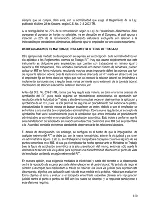 siempre que se cumpla, claro está, con la normatividad que exige el Reglamento de la Ley,
publicado el último 28 de Octubre, según D.S. No. 013-2003-TR.
A la desregulación del 20% de la remuneración según la Ley de Prestaciones Alimentarías, debe
agregarse el proyecto de franjas no salariales, ya en discusión en el Congreso, el cual apunta a
inafectar un 20% de la remuneración, adquiriendo naturaleza excluyente con relación a la
inafectación por prestaciones alimentarias, debiendo optar el empleador por uno u otro mecanismo.
DESREGULACIONES EN MATERIA DE REGLAMENTO INTERNO DE TRABAJO
Otro ejemplo más mediato de desregulación se expresa en la concepción de la normatividad hoy en
día aplicable a los Reglamentos Internos de Trabajo RIT. Hay que asumir objetivamente que este
instrumento es obligatorio para empleadores que cuenten con trabajadores en número igual o
superior a 100 trabajadores, mas, unidades económicas con menor número de servidores, pueden
aplicar un RIT en forma voluntaria, resultando muchas veces importante definir las normas que han
de regular la relación laboral, pues la implicancia valiosa directa de un RIT reside en el hecho de que
el empleador fija en forma clara las reglas que han de conducir la relación laboral, no limitándose a
implementar sanciones sino a regular áreas varias de interés como extensión de la jornada laboral,
mecanismos de atención a reclamos, orden en licencias, etc.
Antes del D.S. No. 039-91-TR, norma que hoy regula esta materia, se daba una forma onerosa de
aprobación del RIT pues debía seguirse un procedimiento administrativo de aprobación con
resolución ante la Autoridad de Trabajo y ello devenía muchas veces en desincentivar la aplicación y
aprobación de un RIT, pues la sola premisa de seguirse un procedimiento con audiencia de partes,
desnaturalizaba la esencia misma de buscar establecer un orden, debido a que el empleador se
enfrentaba a una maraña de complejidades administrativas. Con la nueva regulación, el concepto de
aprobación final varía sustancialmente pues la aprobación que antes implicaba un procedimiento
administrativo se convirtió en una gestión de aprobación automática. Esto indujo a confiar en que la
sola manifestación del empleador en relación a los derechos contenidos en el RIT que se presentaba
a la Autoridad, consistía en normas standard de observancia de las relaciones laborales.
El detalle de desregulación, sin embargo, se configura en el hecho de que la impugnación de
cualquier extremo del RIT se debe dar, con la nueva normatividad, sólo en la vía judicial y ya no en
vía administrativa alguna. Esto es, si el trabajador o trabajadores discrepan con uno o algunos de los
puntos contenidos en el RIT, el cual ya el empleador ha hecho aprobar ante el Ministerio de Trabajo
bajo la figura de aprobación automática a la sola presentación del mismo, entonces sólo queda la
alternativa de recurrir a la vía judicial para expresar una disconformidad abierta con el punto de vista
del empleador contenido en algún extremo del RIT.
En nuestra opinión, esta exigencia mediatiza la efectividad y tutela del derecho a la discrepancia
contra la regulación de excesos por parte del empleador en el centro laboral. No se trata de negar el
derecho a discrepar pero mediatizarlo a través de reservar una única vía judicial para expresar esta
discrepancia, significa una aplicación casi nula de esta medida en la práctica. Habrá que analizar en
forma objetiva el tema y evaluar si el trabajador encontraría razonable plantear una impugnación
judicial contra el punto o puntos del RIT con los cuales se discrepe, y la respuesta concluyente a
este efecto es negativa.
150
 
