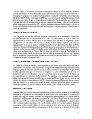 La nueva norma no desconoce la facultad del trabajador a discrepar pero sí mediatiza en forma
concreta este derecho de disconformidad al asignarle una naturaleza única y exclusivamente judicial.
No es propicio tampoco irnos al otro extremo de análisis pues con la normatividad anterior aplicable
al D.S. No. 039-91-TR, las observaciones al RIT por parte del trabajador bien podían darse en la vía
administrativa en razón de que se trataba de un procedimiento. Por consiguiente, nos encontramos
frente a la disyuntiva de si negamos el derecho del trabajador a discrepar y sólo se le reserva la vía
judicial para refutar un aspecto del RIT y así sólo mediatizamos su opción de reclamo, o si bien le
otorgamos la facultad de discrepar en la vía administrativa y con ello volvemos más complejo el
trámite de aprobación.
DESREGULACIONES JUDICIALES
En la vía judicial, por otro lado, tenemos el ejemplo concreto de que las acciones por hostilización
han sido derivadas en su conocimiento a un Juez de Paz Letrado, el cual no tiene una
especialización en materia laboral, dada la capacitación que este tipo de magistrados recibe
principalmente en las áreas civil y penal. En tanto, el área laboral requiere cierto nivel de
especialización, de la cual sí goza un Juez de Trabajo, funcionario público que se aboca en forma
exclusiva al conocimiento de causas laborales. Si bien es cierto que antes de la normativa actual, el
trabajador podía recurrir a una División de Denuncias del Ministerio de Trabajo cuando el vínculo de
trabajo se encontraba vigente, hoy en día sólo tiene competencia el Juez de Paz Letrado si el
vínculo se encuentra vigente, excluyéndose de ese modo la competencia del Juez de Trabajo a
quien se le reservar causas de mayor complejidad y que patrimonialmente superen los S/ 3,300( 10
Unidades de Referencia Procesal U.R.P.)
DESREGULACIONES EN CONTRATACIÓN A TIEMPO PARCIAL
Por último, el contrato de trabajo a tiempo parcial es uno de los más fieles reflejos de que la
contratación a nivel mundial viene pasando por los rigores de una flexibilización permanente, de tal
modo que ya no se presentan las condiciones de reconocimiento de derechos bajo el rigor de las
décadas pasadas, sino que se reconoce la exigencia de una contratación formal pero con
otorgamiento de menores derechos a los convencionales, siendo el factor número de horas una
forma de distinguir tal mecanismo de flexibilización. Por ese lado, en la legislación peruana se ha
optado por la aplicación de esta modalidad que no llega a las 4 horas diarias, bajo el criterio de que
este tipo de contrato no genera derecho a CTS y vacaciones, salvo gratificaciones( régimen que no
exige la prestación de un número determinado de horas), el registro del contrato ante el Ministerio de
Trabajo y la exigencia de que un trabajador de este régimen figure inscrito en el Seguro Social.
A MODO DE CONCLUSIÓN
Podemos pues concluir que la tendencia permanente de flexibilización mundial en las relaciones
laborales se ha constituido en una corriente de fuerza de la cual nuestro país no se ha podido
sustraer, salvo algunas medidas concretas muy singulares que han significado una reafirmación de
los derechos del trabajador. Mas no hay que perder de vista que los mecanismos de desregulación
presentan una tendencia permanente en nuestra legislación y en realidad podemos resumir que en
estas medidas puede evidenciarse una transformación radical del nivel de fuerza de derechos
adquiridos y condiciones de trabajo, no siendo premisa la disminución permanente de derechos
laborales, sino la necesidad de un replanteamiento de los mismos, a fin de permitir una mejor
151
 
