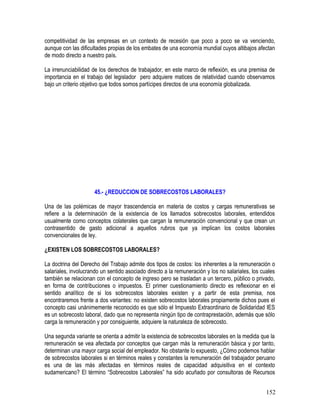 competitividad de las empresas en un contexto de recesión que poco a poco se va venciendo,
aunque con las dificultades propias de los embates de una economía mundial cuyos altibajos afectan
de modo directo a nuestro país.
La irrenunciabilidad de los derechos de trabajador, en este marco de reflexión, es una premisa de
importancia en el trabajo del legislador pero adquiere matices de relatividad cuando observamos
bajo un criterio objetivo que todos somos partícipes directos de una economía globalizada.
45.- ¿REDUCCION DE SOBRECOSTOS LABORALES?
Una de las polémicas de mayor trascendencia en materia de costos y cargas remunerativas se
refiere a la determinación de la existencia de los llamados sobrecostos laborales, entendidos
usualmente como conceptos colaterales que cargan la remuneración convencional y que crean un
contrasentido de gasto adicional a aquellos rubros que ya implican los costos laborales
convencionales de ley.
¿EXISTEN LOS SOBRECOSTOS LABORALES?
La doctrina del Derecho del Trabajo admite dos tipos de costos: los inherentes a la remuneración o
salariales, involucrando un sentido asociado directo a la remuneración y los no salariales, los cuales
también se relacionan con el concepto de ingreso pero se trasladan a un tercero, público o privado,
en forma de contribuciones o impuestos. El primer cuestionamiento directo es reflexionar en el
sentido analítico de si los sobrecostos laborales existen y a partir de esta premisa, nos
encontraremos frente a dos variantes: no existen sobrecostos laborales propiamente dichos pues el
concepto casi unánimemente reconocido es que sólo el Impuesto Extraordinario de Solidaridad IES
es un sobrecosto laboral, dado que no representa ningún tipo de contraprestación, además que sólo
carga la remuneración y por consiguiente, adquiere la naturaleza de sobrecosto.
Una segunda variante se orienta a admitir la existencia de sobrecostos laborales en la medida que la
remuneración se vea afectada por conceptos que cargan más la remuneración básica y por tanto,
determinan una mayor carga social del empleador. No obstante lo expuesto, ¿Cómo podemos hablar
de sobrecostos laborales si en términos reales y constantes la remuneración del trabajador peruano
es una de las más afectadas en términos reales de capacidad adquisitiva en el contexto
sudamericano? El término “Sobrecostos Laborales” ha sido acuñado por consultoras de Recursos
152
 
