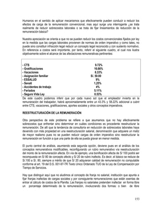 Humanos en el sentido de aplicar mecanismos que efectivamente pueden conducir a reducir los
efectos de carga de la remuneración convencional, mas aquí surge una interrogante ¿se trata
realmente de reducir sobrecostos laborales o se trata de fijar lineamientos de reducción de la
remuneración básica?
Nuestra apreciación se orienta a que no se pueden reducir los costos convencionales fijados por ley
en la medida que las cargas laborales provienen de normas de orden imperativo y como tales, no
puede sino constituir infracción legal reducir un concepto legal reconocido y con sustento normativo.
En referencia a costos será importante, por tanto, referir el siguiente cuadro, el cual nos ilustra
objetivamente sobre el alcance de las afectaciones remunerativas pertinentes:
- CTS 9.72%
- Gratificaciones 16.66%
- Vacaciones 8.33%
- Asignación familiar S/. 50.00
- ESSALUD 9%
- Senati 1,25%
- Accidentes de trabajo 4%
- Feriados 5.11%
- Seguro Vida Ley 0.53%
De este cuadro podemos inferir que por cada nuevo sol que el empleador invierta en la
remuneración del trabajador, habrá aproximadamente entre un 43.3% y 58.22% adicional a cubrir
entre CTS, vacaciones, gratificaciones, aportes sociales y otros conceptos imperativos.
REESTRUCTURACIÓN DE LA REMUNERACIÓN
Otra perspectiva de este problema se refiere a que asumamos que no hay efectivamente
sobrecostos que enfrentar sino determinar en cuáles condiciones es procedente reestructurar la
remuneración. De allí que la tendencia de consultoría en reducción de sobrecostos laborales haya
devenido con más propiedad en una reestructuración salarial, denominación que adquiere un matiz
de mayor realismo pues no se pueden reducir cargas de orden imperativo sino reestructurar la
remuneración en función a que una parte de ella se pueda gravar en menor medida.
El punto central de análisis, asumiendo esta segunda opción, deviene pues en el análisis de los
conceptos remunerativos modificables, reconfigurando un rubro remunerativo vía reestructuración
del monto de la remuneración afecta. En vía de ejemplo, una bonificación afecta de S/ 100 podrá ser
recompuesta en S/ 80 de concepto afecto y S/ 20 de rubro inafecto. Es decir, el básico se reduce de
S/.100 a S/. 80, siempre a mérito de que S/ 20 adquieran calidad de remuneración no computable
conforme al art. 19 del D.S. 001-97-TR Texto Unico Ordenado TUO de la Ley de Compensación por
Tiempo de Servicios.
Hay que distinguir aquí que no aludimos al concepto de franja no salarial, institución que apunta a
fijar franjas inafectas de cargas sociales y por consiguiente remuneraciones que están exentas de
entrar al cálculo de costos de la Planilla. Las franjas no salariales pretenden inafectar en forma libre
un porcentaje determinado de la remuneración, involucrando dos formas: o bien de libre
153
 