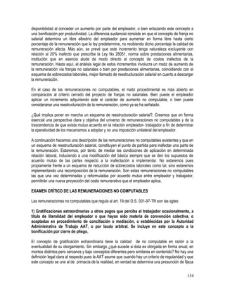 disponibilidad al conceder un aumento por parte del empleador, o bien enlazando este concepto a
una bonificación por productividad. La diferencia sustancial consiste en que el concepto de franja no
salarial determina un libre albedrío del empleador para aumentar en forma libre hasta cierto
porcentaje de la remuneración que la ley predetermine, no recibiendo dicho porcentaje la calidad de
remuneración afecta. Más aún, se prevé que este incremento tenga naturaleza excluyente con
relación al 20% inafecto que prescribe la Ley No 28051, norma sobre prestaciones alimentarias,
institución que en esencia alude de modo directo al concepto de costos inafectos de la
remuneración. Hasta aquí, el análisis legal de estos incrementos involucra un matiz de aumento de
la remuneración vía franjas no salariales o bien por prestaciones alimentarias, coincidiendo con el
esquema de sobrecostos laborales, mejor llamado de reestructuración salarial en cuanto a descargar
la remuneración.
En el caso de las remuneraciones no computables, el matiz procedimental es más abierto en
comparación al criterio cerrado del proyecto de franjas no salariales. Bien puede el empleador
aplicar un incremento adquiriendo este el carácter de aumento no computable, o bien puede
considerarse una reestructuración de la remuneración, como ya se ha señalado.
¿Qué implica poner en marcha un esquema de reestructuración salarial?. Creemos que en forma
esencial una perspectiva clara y objetiva del universo de remuneraciones no computables y de la
trascendencia de que exista mutuo acuerdo en la relación empleador- trabajador a fin de determinar
la operatividad de los mecanismos a adoptar y no una imposición unilateral del empleador.
A continuación hacemos una descripción de las remuneraciones no computables existentes y que en
un esquema de reestructuración salarial, constituyen el punto de partida para inafectar una parte de
la remuneración. Estaremos, por tanto, de mediar las condiciones de aplicación en determinada
relación laboral, induciendo a una modificación del básico siempre que se den los supuestos de
acuerdo mutuo de las partes respecto a la inafectación a implementar. No estaremos pues
propiamente frente a un esquema de reducción de sobrecostos laborales como tal, sino estaremos
implementando una recomposición de la remuneración. Son estas remuneraciones no computables
las que una vez determinadas y reformuladas por acuerdo mutuo entre empleador y trabajador,
permitirán una nueva proyección del costo remunerativo que el empleador aplica.
EXAMEN CRÍTICO DE LAS REMUNERACIONES NO COMPUTABLES
Las remuneraciones no computables que regula al art. 19 del D.S. 001-97-TR son las sgtes:
1) Gratificaciones extraordinarias u otros pagos que perciba el trabajador ocasionalmente, a
título de literalidad del empleador o que hayan sido materia de convención colectiva, o
aceptadas en procedimiento de conciliación o mediación, o establecidas por la Autoridad
Administrativa de Trabajo AAT, o por laudo arbitral. Se incluye en este concepto a la
bonificación por cierre de pliego.
El concepto de gratificación extraordinaria tiene la calidad de no computable en razón a la
eventualidad de su otorgamiento. Sin embargo ¿qué sucede si ésta es otorgada en forma anual, en
montos distintos pero cercanos y bajo conceptos diferentes pero similares en contenido? No hay una
definición legal clara al respecto pues la AAT asume que cuando hay un criterio de regularidad y que
este concepto se une al de primacía de la realidad, en verdad se determina una presunción de fijeza
154
 