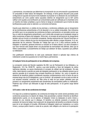y permanencia, circunstancias que determinan la incorporación de una remuneración supuestamente
no computable al haber básico del trabajador. Sin embargo, el tema genera discusión pues puede
configurarse el supuesto de buena fe del empleador al proyectar la no afectación de una bonificación
extraordinaria así como pueden darse supuestos distintos de otorgamiento que la AAT podría
calificar como iguales (una bonificación por productividad puede ser calificada por la Autoridad como
un incentivo de metas cumplidas) y que la misma no tenga en consideración que el monto de estas
bonificaciones pueda variar en atención a un sinnúmero de factores.
Importa pues determinar un análisis de las premisas y condiciones prefijadas para el otorgamiento
de las bonificaciones extraordinarias a fin de descartar o no su calidad computable. Nos inclinamos
por definir que si no se presentan las condiciones de fijeza y permanencia, es razonable concluir que
hay un matiz de otorgamiento extraordinario y por lo tanto este concepto que el empleador otorga no
debe incorporarse al básico del trabajador. Ahora bien, el concepto de permanencia de otorgamiento
también varía en función a la Autoridad competente. Sendas resoluciones del Tribunal Fiscal fijan un
criterio de 3 años a efectos de que las remuneraciones estén afectas a cargas tributarias. A su vez,
ejecutorias del los entonces Tribunales de Trabajo fijan que si en 2 años continuos percibe el
trabajador un beneficio, generará entonces su inclusión en el básico laboral. Los otros conceptos a
que hace mención este acápite tienen una peculiaridad de eventualidad más definida, dado que se
refiere ocasionalidad, o procedimientos de trabajo que adolecen de fijeza, supuestos que justifican
su inafectación.
Una gratificación extraordinaria no será pues sobrecosto laboral si aplicada bajo criterios de
inafectación cumple los supuestos de no revertir fijeza y permanencia.
2) Cualquier forma de participación en las utilidades de la empresa.
La concepción rectora del Decreto Legislativo No 892, Ley de Participación en las Utilidades y su
Reglamento D.S. No. 09-98-TR, apunta a que este beneficio a favor del trabajador de ciertos
regímenes laborales, se asocie directamente al concepto de utilidad real del empleador. De este
modo, habrá derecho a percibir por parte del trabajador participación en las utilidades siempre que el
ejercicio gravable de la empresa haya arrojado beneficios por distribuir. Así, junto al requisito de
existencia de beneficios deberá considerarse requisitos complementarios como el hecho de que la
empresa tenga más de 20 trabajadores y que la condición del empleador se dé en tanto se trate de
una empresa industrial, comercial, etc. Mas prima el matiz de que existan utilidades para que
proceda a su otorgamiento propiamente esta característica de eventualidad justifica su inafectación.
Podemos aquí concluir que efectuado el pago de esta participación, no se genera carga laboral
colateral.
3) El costo o valor de las condiciones de trabajo
A lo largo de su existencia legislativa, las condiciones de trabajo han venido siendo percibidas como
condiciones accesorias a la relación de trabajo. Esta peculiaridad y carácter inherente se identifican
objetivamente cuando, en vía de ejemplo, el trabajador minero es destacado al centro minero y
necesita de una vivienda que lo albergue. El beneficio se entiende accesorio al acuerdo de
prestación de fuerza de trabajo mas la ejecución de otorgamiento del beneficio se entiende inherente
pues de no ser otorgado el inmueble, difícilmente el trabajador optaría por trasladarse a un centro
minero y aunque podría hacerlo a costa de su peculio, esto reflejaría una merma en la percepción
155
 