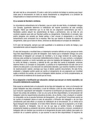 del valor real de su remuneración. El costo o valor de la condición de trabajo no acarrea pues mayor
coste para la remuneración en tanto se asocie directamente su otorgamiento a la condición de
indispensable en el desenvolvimiento de la relación de trabajo.
4) La canasta de Navidad o similares.
La circunstancia extraordinaria de la Navidad y que en razón de esta fecha, el empleador otorgue
una Canasta, igualmente determina la inafectación del importe económico de este concepto
otorgado. Habrá que determinar que no se trata de una asignación extraordinaria que tras 2
Navidades pudiera adquirir las características de fijeza y permanencia, sino se trata de una
condición especial pues sólo por Navidad justifica su otorgamiento. Extendiendo el concepto, bien
podría otorgarse una canasta por fiestas patrias o bien vincular el otorgamiento a una fecha
extraordinaria como aniversario de la empresa. Mas hay que reseñar el carácter de especie del
otorgamiento, dado que si fuera en dinero, entonces se desnaturaliza el concepto de inafectación.
5) El valor del transporte, siempre que esté supeditado a la asistencia al centro de trabajo y que
razonablemente cubra el respectivo traslado.
El valor del transporte o movilidad tiene un tratamiento normativo definido en la ley peruana en tanto
haya libre disponibilidad por parte del trabajador. Esto implica que si empleador entrega una suma
determinada al trabajador por concepto de movilidad y no le exige rendición de cuenta alguna,
entonces esta cantidad es incorporada indefectiblemente al básico. En caso contrario, si empleador
y trabajador acuerdan un monto razonable que cubra los traslados del trabajador de su domicilio a
su centro de trabajo y viceversa, y además de ello, que deba dar cuenta al empleador, entonces
estamos frente a un concepto no computable. La práctica en la implementación de este rubro en el
sistema de adecuación a una reducción de sobrecostos laborales, que nosotros insistimos en llamar
de reestructuración salarial, aconseja que haya el debido sustento documentario. De esta forma,
empleador y trabajador podrán pactar por escrito el otorgamiento de una asignación por movilidad
sujeta a rendición de cuentas, así como el trabajador deberá declarar, en forma complementaria, en
un instrumento la existencia de la causal que se invoca.
6) La asignación o bonificación por educación, siempre que sea por un monto razonable y se
encuentre debidamente sustentada.
Esta causal se extiende tanto a la educación de los hijos del trabajador así como a la formación del
propio trabajador sea ésta universitaria, a nivel de institutos o bien de otros medios de enseñanza
que involucren capacitación del trabajador. Al examinar la bonificación por educación bien podemos
resumir dos aristas del problema: o bien es una suma de libre disponibilidad y la remuneración del
trabajador cubre los requerimientos educativos de éste y de su familia, o bien, al adquirir un carácter
no computable, se da un peculiar fenómeno de triangulación. ¿En qué forma? Una primera opción se
da cuando el empleador abona el costo de educación o formación del trabajador o de sus hijos
considerando para este efecto un acuerdo de inafectación de la remuneración. En un vértice de la
figura triangular está el empleador, en el lado inferior derecho el pago de la asignación y en el lado
inferior izquierdo, el trabajador, mas en vez de que siga un sentido horario, el empleador
simplemente traslada su prestación del primer vértice donde se encuentra, al tercero, cumpliendo el
trabajador sólo con declarar que conviene en el otorgamiento de este monto inafecto mas sujeto a la
condición de un sustento oportuno, lo que acarrea no sea de libre disponibilidad. El esquema de
156
 