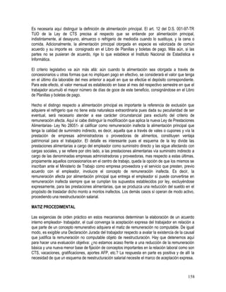 Es necesaria aquí distinguir la definición de alimentación principal. El art. 12 del D.S. 001-97-TR
TUO de la Ley de CTS precisa al respecto que se entiende por alimentación principal,
indistintamente, al desayuno, almuerzo o refrigerio de mediodía cuando lo sustituya, y la cena o
comida. Adicionalmente, la alimentación principal otorgada en especie es valorizada de común
acuerdo y su importe es consignado en el Libro de Planillas y boletas de pago. Más aún, si las
partes no se pusieran de acuerdo, rige lo que establece el Instituto Nacional de Estadística e
Informática.
El criterio legislativo va aún más allá: aún cuando la alimentación sea otorgada a través de
concesionarios u otras formas que no impliquen pago en efectivo, se considerará el valor que tenga
en el último día laborable del mes anterior a aquél en que se efectúe el depósito correspondiente.
Para este efecto, el valor mensual es establecido en base al mes del respectivo semestre en que el
trabajador acumuló el mayor número de días de goce de este beneficio, consignándose en el Libro
de Planillas y boletas de pago.
Hecho el distingo respecto a alimentación principal es importante la referencia de exclusión que
adquiere el refrigerio que no tiene esta naturaleza extraordinaria pues dada su peculiaridad de ser
eventual, será necesario atender a ese carácter circunstancial para excluirlo del criterio de
remuneración afecta. Aquí sí cabe distinguir la modificación que aplica la nueva Ley de Prestaciones
Alimentarias- Ley No 28051- al calificar como remuneración inafecta la alimentación principal que
tenga la calidad de suministro indirecto, es decir, aquella que a través de vales o cupones y vía la
prestación de empresas administradoras o proveedoras de alimentos, constituyen ventaja
patrimonial para el trabajador. El detalle es interesante pues el esquema de la ley divide las
prestaciones alimentarias a cargo del empleador como suministro directo y las sigue afectando con
cargas sociales, y se refiere por otro lado, a las prestaciones alimentarias vía suministro indirecto a
cargo de las denominadas empresas administradoras y proveedoras, mas respecto a estas últimas,
propiamente aquellos concesionarios en el centro de trabajo, queda la opción de que los mismos se
inscriban ante el Ministerio de Trabajo como empresa proveedora y el servicio que presten, previo
acuerdo con el empleador, involucre el concepto de remuneración inafecta. Es decir, la
remuneración afecta por alimentación principal que entrega el empleador sí puede convertirse en
remuneración inafecta siempre que se cumplan los supuestos establecidos por ley, excluyéndose
expresamente, para las prestaciones alimentarias, que se produzca una reducción del sueldo en el
propósito de trasladar dicho monto a montos inafectos. Los demás casos sí operan de modo activo,
procediendo una reestructuración salarial.
MATIZ PROCEDIMENTAL
Las exigencias de orden práctico en estos mecanismos determinan la elaboración de un acuerdo
interno empleador- trabajador, el cual convenga la aceptación expresa del trabajador en relación a
que parte de un concepto remunerativo adquiera el matiz de remuneración no computable. De igual
modo, es exigible una Declaración Jurada del trabajador respecto a avalar la existencia de la causal
que justifica la remuneración no computable objeto de reestructuración. Hay que detenernos aquí
para hacer una evaluación objetiva: ¿no estamos acaso frente a una reducción de la remuneración
básica y una nueva menor base de fijación de conceptos importantes en la relación laboral como son
CTS, vacaciones, gratificaciones, aportes AFP, etc.? La respuesta en parte es positiva y de allí la
necesidad de que un esquema de reestructuración salarial necesite el marco de aceptación expresa.
158
 