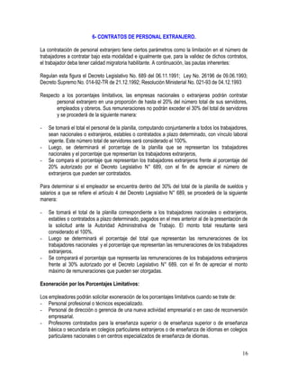 6- CONTRATOS DE PERSONAL EXTRANJERO.
La contratación de personal extranjero tiene ciertos parámetros como la limitación en el número de
trabajadores a contratar bajo esta modalidad e igualmente que, para la validez de dichos contratos,
el trabajador deba tener calidad migratoria habilitante. A continuación, las pautas inherentes:
Regulan esta figura el Decreto Legislativo No. 689 del 06.11.1991; Ley No. 26196 de 09.06.1993;
Decreto Supremo No. 014-92-TR de 21.12.1992; Resolución Ministerial No. 021-93 de 04.12.1993
Respecto a los porcentajes limitativos, las empresas nacionales o extranjeras podrán contratar
personal extranjero en una proporción de hasta el 20% del número total de sus servidores,
empleados y obreros. Sus remuneraciones no podrán exceder el 30% del total de servidores
y se procederá de la siguiente manera:
- Se tomará el total el personal de la planilla, computando conjuntamente a todos los trabajadores,
sean nacionales o extranjeros, estables o contratados a plazo determinado, con vínculo laboral
vigente. Este número total de servidores será considerado el 100%.
- Luego, se determinará el porcentaje de la planilla que se representan los trabajadores
nacionales y el porcentaje que representan los trabajadores extranjeros,
- Se compara el porcentaje que representan los trabajadores extranjeros frente al porcentaje del
20% autorizado por el Decreto Legislativo N° 689, con el fin de apreciar el número de
extranjeros que pueden ser contratados.
Para determinar si el empleador se encuentra dentro del 30% del total de la planilla de sueldos y
salarios a que se refiere el artículo 4 del Decreto Legislativo N° 689, se procederá de la siguiente
manera:
- Se tomará el total de la planilla correspondiente a los trabajadores nacionales o extranjeros,
estables o contratados a plazo determinado, pagados en el mes anterior al de la presentación de
la solicitud ante la Autoridad Administrativa de Trabajo. El monto total resultante será
considerado el 100%.
- Luego se determinará el porcentaje del total que representan las remuneraciones de los
trabajadores nacionales y el porcentaje que representan las remuneraciones de los trabajadores
extranjeros.
- Se comparará el porcentaje que representa las remuneraciones de los trabajadores extranjeros
frente al 30% autorizado por el Decreto Legislativo N° 689, con el fin de apreciar el monto
máximo de remuneraciones que pueden ser otorgadas.
Exoneración por los Porcentajes Limitativos:
Los empleadores podrán solicitar exoneración de los porcentajes limitativos cuando se trate de:
- Personal profesional o técnicos especializado.
- Personal de dirección o gerencia de una nueva actividad empresarial o en caso de reconversión
empresarial.
- Profesores contratados para la enseñanza superior o de enseñanza superior o de enseñanza
básica o secundaria en colegios particulares extranjeros o de enseñanza de idiomas en colegios
particulares nacionales o en centros especializados de enseñanza de idiomas.
16
 