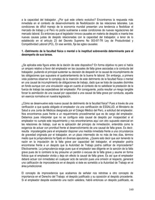 a la capacidad del trabajador. ¿Por qué este criterio evolutivo? Encontramos la respuesta más
inmediata en el contexto de desenvolvimiento de flexibilización de las relaciones laborales. Las
condiciones de difícil manejo de la economía mundial presentan una tendencia a flexibilizar el
mercado de trabajo y el Perú no podía sustraerse a estas condiciones de nuevas regulaciones del
mercado laboral. Es entonces que el legislador innova causales en materia de despido e inserta tres
nuevas causas justas de despido relacionadas con la capacidad del trabajador, a tenor de lo
establecido en el artículo 23 del Decreto Supremo No 003-97-TR Ley de Productividad y
Competitividad Laboral LPCL. En ese sentido, fija las sgtes causales:
1. -Detrimento de la facultad física o mental o la ineptitud sobrevenida determinante para el
desempeño de sus tareas.
¿Se aplicaba esta figura antes de la dación de este dispositivo? En forma objetiva no pero sí había
un amparo relativo a favor del empleador en las causales de falta grave asociadas a la conducta del
trabajador, pudiendo el principal sustentar su decisión de despedir en la causal de incumplimiento de
las obligaciones que supusiera el quebrantamiento de la buena fe laboral. Sin embargo, a primera
vista podemos observar lo complejo de la inserción de este detrimento de la facultad física o mental
en una causal de incumplimiento de obligaciones de trabajo, dado que se trata de causales disímiles
en fondo aunque con una vinculación vaga en cuento al contexto de no satisfacer la prestación de la
fuerza de trabajo las expectativas del empleador. Por consiguiente, podía resultar un riesgo tangible
forzar la asimilación de una causal por capacidad a una causal de falta grave por conducta, aquella
sin esencia normativa en nuestra legislación.
¿Cómo se desenvuelve esta nueva causal de detrimento de la facultad física? Pues a través de una
verificación a que queda obligado el empleador vía una certificación de ESSALUD, el Ministerio de
Salud a una Junta de Médicos designada por el Colegio Médico del Perú, a solicitud del empleador.
Nos encontramos pues frente a un requerimiento procedimental que es de cargo del empleador.
Debemos pues interpretar que no se configura esta causal de despido por incapacidad si el
empleador no cumple este requerimiento y nos encontraríamos aquí con otro supuesto esencial en
las relaciones de trabajo, cual es la aplicación del principio de inmediación, entendida como la
exigencia de actuar con prontitud frente al desenvolvimiento de una causal de falta grave. Es decir,
resulta impostergable para el empleador disponer una medida inmediata frente a una circunstancia
de gravedad originada por el trabajador, en un plazo intermedio de no más de tres días, término
medio que la jurisprudencia ha fijado en diversas ejecutorias. ¿Quiere esto decir que aún teniendo la
razón en la imputación de la falta grave por capacidad del trabajador, el empleador podría
encontrarse frente a un despido que la Autoridad de Trabajo podría calificar de improcedente?
Efectivamente. La jurisprudencia exige pues que el empleador sea diligente en la sanción de la falta
grave pues de lo contrario la ley presume un perdón o excusa de la falta grave y asume en forma
ficticia que el empleador olvida y deja sin efecto la causal de falta grave. Es así que el empleador
deberá actuar con inmediatez en cualquier acto de sanción pues una omisión al respecto, generará
una calificación de improcedencia en el despido si éste es sometido a la Autoridad de Trabajo en el
área jurisdiccional.
El concepto de improcedencia que acabamos de señalar nos retrotrae a otro concepto de
importancia en el Derecho del Trabajo: el despido justificado y su oposición al despido procedente.
Si el empleador despide existiendo una razón valedera, habrá entonces un despido justificado, es
160
 