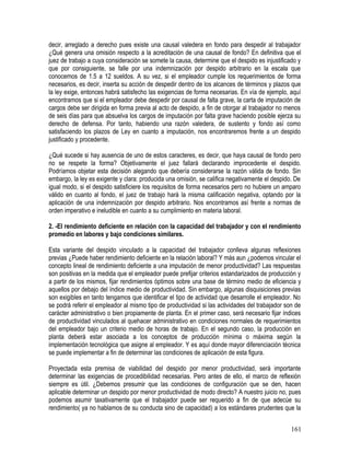 decir, arreglado a derecho pues existe una causal valedera en fondo para despedir al trabajador
¿Qué genera una omisión respecto a la acreditación de una causal de fondo? En definitiva que el
juez de trabajo a cuya consideración se somete la causa, determine que el despido es injustificado y
que por consiguiente, se falle por una indemnización por despido arbitrario en la escala que
conocemos de 1.5 a 12 sueldos. A su vez, si el empleador cumple los requerimientos de forma
necesarios, es decir, inserta su acción de despedir dentro de los alcances de términos y plazos que
la ley exige, entonces habrá satisfecho las exigencias de forma necesarias. En vía de ejemplo, aquí
encontramos que si el empleador debe despedir por causal de falta grave, la carta de imputación de
cargos debe ser dirigida en forma previa al acto de despido, a fin de otorgar al trabajador no menos
de seis días para que absuelva los cargos de imputación por falta grave haciendo posible ejerza su
derecho de defensa. Por tanto, habiendo una razón valedera, de sustento y fondo así como
satisfaciendo los plazos de Ley en cuanto a imputación, nos encontraremos frente a un despido
justificado y procedente.
¿Qué sucede si hay ausencia de uno de estos caracteres, es decir, que haya causal de fondo pero
no se respete la forma? Objetivamente el juez fallará declarando improcedente el despido.
Podríamos objetar esta decisión alegando que debería considerarse la razón válida de fondo. Sin
embargo, la ley es exigente y clara: producida una omisión, se califica negativamente el despido. De
igual modo, si el despido satisficiere los requisitos de forma necesarios pero no hubiere un amparo
válido en cuanto al fondo, el juez de trabajo hará la misma calificación negativa, optando por la
aplicación de una indemnización por despido arbitrario. Nos encontramos así frente a normas de
orden imperativo e ineludible en cuanto a su cumplimiento en materia laboral.
2. -El rendimiento deficiente en relación con la capacidad del trabajador y con el rendimiento
promedio en labores y bajo condiciones similares.
Esta variante del despido vinculado a la capacidad del trabajador conlleva algunas reflexiones
previas ¿Puede haber rendimiento deficiente en la relación laboral? Y más aun ¿podemos vincular el
concepto lineal de rendimiento deficiente a una imputación de menor productividad? Las respuestas
son positivas en la medida que el empleador puede prefijar criterios estandarizados de producción y
a partir de los mismos, fijar rendimientos óptimos sobre una base de término medio de eficiencia y
aquellos por debajo del índice medio de productividad. Sin embargo, algunas disquisiciones previas
son exigibles en tanto tengamos que identificar el tipo de actividad que desarrolle el empleador. No
se podrá referir el empleador al mismo tipo de productividad si las actividades del trabajador son de
carácter administrativo o bien propiamente de planta. En el primer caso, será necesario fijar índices
de productividad vinculados al quehacer administrativo en condiciones normales de requerimientos
del empleador bajo un criterio medio de horas de trabajo. En el segundo caso, la producción en
planta deberá estar asociada a los conceptos de producción mínima o máxima según la
implementación tecnológica que asigne al empleador. Y es aquí donde mayor diferenciación técnica
se puede implementar a fin de determinar las condiciones de aplicación de esta figura.
Proyectada esta premisa de viabilidad del despido por menor productividad, será importante
determinar las exigencias de procedibilidad necesarias. Pero antes de ello, el marco de reflexión
siempre es útil. ¿Debemos presumir que las condiciones de configuración que se den, hacen
aplicable determinar un despido por menor productividad de modo directo? A nuestro juicio no, pues
podemos asumir taxativamente que el trabajador puede ser requerido a fin de que adecúe su
rendimiento( ya no hablamos de su conducta sino de capacidad) a los estándares prudentes que la
161
 