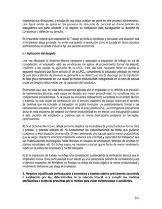 insertando sus direcciones, a efectos de que éstos puedan ser parte en este proceso administrativo.
Una figura similar se aplica en los procesos de reducción de personal en donde también los
trabajadores son parte afectada y se dispone su notificación para salvaguardar su derecho de
comparecer a defender su derecho.
Es importante reiterar que Inspección de Trabajo se limita a corroborar y constatar una situación que
el empleador alega ya existe, no emite una opinión ni resolución como sí sucede en otros procesos
administrativos en donde inclusive fija una sanción económica.
c. - Aplicación del despido
Una vez efectuado el dictamen técnico necesario y ejecutada la inspección de trabajo en vía de
constatación, el empleador está en condiciones de aplicar el procedimiento formal de despido
conforme a las pautas de ejecución de la LPCL. Para ello será necesario tener en cuenta el
esquema regulatorio que fija el artículo 31 de la LPCL, concediendo al trabajador afectado no menor
de seis días a efectos de absolver lo pertinente a su derecho en vía de descargo por la imputación
de falta grave consistente en una causal de menor productividad, categorizada en el rubro de causas
justas de despido relacionadas con la capacidad del trabajador.
Estimamos aquí que, en vista de la secuencia aplicada por el empleador en lo referido a la provisión
de herramientas técnicas, esta etapa del despido por menor productividad, no constituye sino un
complemento procedimental. Si la causal se encuentra debidamente acreditada en el ámbito técnico
y además, ha sido objeto de constatación por el servicio inspectivo de trabajo, entonces el derecho
de defensa que se conceda al trabajador no podrá involucrar un cuestionamiento frontal a las
herramientas actuadas sino en vía de acción ante el ente jurisdiccional. La contingencia propiamente
dicha en este esquema del despido por menor productividad es, en efecto, una impugnación judicial
a esta decisión del empleador y creemos que la misma bien podría prosperar en las sgtes.
circunstancias:
A) Si el dictamen técnico no refleja en forma objetiva los estándares de productividad en forma clara
y precisa, y además adolece de no fundamentar las especificaciones de fondo que pudieran
coadyuvar a esta situación de anomalía. O bien, estimando otra causal, que la menor productividad
que se alega, obedezca a factores totalmente externos a la voluntad y capacidad del trabajador, sea
por inadecuaciones tecnológicas, fallas técnicas en equipos de producción, defectos de proceso en
plantas industriales, etc. En dichos casos, es necesario concluir que el factor de menor rendimiento
reside en la esfera del empleador y no del trabajador.
B) Si la inspección de trabajo no refleja una constatación sustancial de la verificación técnica que el
empleador invoca. Esta particularidad es en efecto ya una inadecuada petición de constatación pues
el servicio inspectivo del Ministerio de Trabajo no refleja de modo objetivo la menor productividad o
rendimiento deficiente que alega el empleador.
3. -Negativa injustificada del trabajador a someterse a examen médico previamente convenido
o establecido por ley, determinantes de la relación laboral, o a cumplir las medidas
profilácticas o curativas prescritas por el médico para evitar enfermedades o accidentes.
164
 