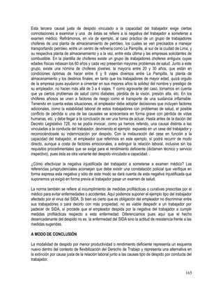 Esta tercera causal justa de despido vinculado a la capacidad del trabajador exige ciertas
connotaciones a examinar y una de éstas se refiere a la negativa del trabajador a someterse a
examen médico. Refirámonos, en vía de ejemplo, al caso práctico de un grupo de trabajadores
choferes de una planta de almacenamiento de petróleo, los cuales se ven precisados a manejar
transportando petróleo, entre un centro de refinería como La Pampilla, al sur de la ciudad de Lima, y
su respectiva planta de almacenamiento y a la vez, entre esta última y las empresas solicitantes de
combustible. En la plantilla de choferes existe un grupo de trabajadores choferes antiguos cuyas
edades físicas rebasan los 60 años y cada vez presentan mayores problemas de salud. Junto a este
grupo, existe una nómina de choferes jóvenes, la mayoría entre 20 y 30 años, que están en
condiciones óptimas de hacer entre 6 y 8 viajes diversos entre La Pampilla, la planta de
almacenamiento y los destinos finales, en tanto que los trabajadores de mayor edad, quizá orgullo
de la empresa pues ayudaron a cimentar en sus mejores años la solidez del nombre y prestigio de
su empleador, no hacen más allá de 3 a 4 viajes. Y como agravante del caso, tomamos en cuenta
que ya ciertos problemas de salud como diabetes, pérdida de la visión, presión alta, etc. En los
chóferes añosos se unen a factores de riesgo como el transporte de una sustancia inflamable.
Teniendo en cuenta estas situaciones, el empleador debe adoptar decisiones que incluyen factores
adicionales, como la estabilidad laboral de estos trabajadores con problemas de salud, el posible
conflicto de pérdida si una de las causales se acrecentara en forma grave con pérdida de vidas
humanas, etc. y debe llegar a la conclusión de ver una forma de actuar. Hasta antes de la dación del
Decreto Legislativo 728, no se podía invocar, como ya hemos referido, una causal distinta a las
vinculadas a la conducta del trabajador, deviniendo el ejemplo expuesto en un cese del trabajador y
reconociéndosele su indemnización por despido. Con la instauración del cese en función a la
capacidad del trabajador, el empleador que referimos en este ejemplo, sí podrá recurrir de modo
directo, aunque a costa de factores emocionales, a extinguir la relación laboral, inclusive sin los
requisitos procedimentales que se exige para el rendimiento deficiente (dictamen técnico y servicio
inspectivo), pues ésta es otra variante del despido vinculado a capacidad. .
¿Cómo efectivizar la negativa injustificada del trabajador a someterse a examen médico? Las
referencias jurisprudenciales aconsejan que debe existir una constatación policial que verifique en
forma expresa esta negativa y sólo de este modo se dará cuenta de esta negativa injustificada que
suponemos ya exigió en forma previa al trabajador pasar un examen de salud.
La norma también se refiere al incumplimiento de medidas profilácticas o curativas prescritas por el
médico para evitar enfermedades o accidentes. Aquí podemos suponer el ejemplo tipo del trabajador
afectado por el virus del SIDA. Si bien es cierto que es obligación del empleador no discriminar entre
sus trabajadores o para decirlo con más propiedad, no es viable despedir a un trabajador por
padecer de SIDA, sí procede que el empleador despida por la negativa del trabajador a cumplir
medidas profilácticas respecto a esta enfermedad. Diferenciamos pues aquí que el hecho
desencadenante del despido no es la enfermedad del SIDA sino la actitud de resistencia frente a las
medidas sugeridas.
A MODO DE CONCLUSIÓN
La modalidad de despido por menor productividad o rendimiento deficiente representa un esquema
nuevo dentro del contexto de flexibilización del Derecho de Trabajo y representa una alternativa en
la extinción por causa justa de la relación laboral junto a las causas tipo de despido por conducta del
trabajador.
165
 