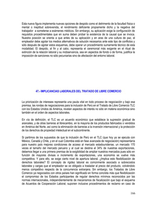 Esta nueva figura implementa nuevas opciones de despido como el detrimento de la facultad física o
mental o ineptitud sobrevenida, el rendimiento deficiente propiamente dicho y la negativa del
trabajador a someterse a exámenes médicos. Sin embargo, su aplicación exige la configuración de
requisitos procedimentales que en suma deben probar la existencia de la causal que se invoca.
Nuestra posición se orienta a que antes de su aplicación y en aras de una cultura de paz, el
empleador debe agotar los medios alternativos de solución necesarios ante este tipo de conflictos y
sólo después de agotar estos esquemas, debe operar un procedimiento sumamente técnico de esta
modalidad. El despido, al fin y al cabo, representa el ceremonial más exigente en el ritual de
extinción de la relación laboral y su inobservancia, sea en aspectos de fondo o de forma, justifica la
imposición de sanciones no sólo pecuniarias sino de afectación del entorno laboral.
47.- IMPLICANCIAS LABORALES DEL TRATADO DE LIBRE COMERCIO
La priorización de intereses representa una pauta vital en todo proceso de negociación y bajo esa
premisa, las rondas de negociaciones para la inclusión de Perú en el Tratado de Libre Comercio TLC
con los Estados Unidos de América, revelan aspectos de interés no sólo en materia económica sino
también en el orden de aspectos laborales.
En vía de definición, el TLC es un acuerdo económico que establece la supresión gradual de
aranceles, y de otras barreras al librecambio, en la mayoría de los productos fabricados o vendidos
en América del Norte, así como la eliminación de barreras a la inversión internacional y la protección
de los derechos de propiedad intelectual en el subcontinente.
Si partimos de los supuestos de que la inclusión de Perú en el TLC (que hoy ya se ejecuta con
México, Canadá y Chile, y en el cual Colombia está en fase avanzada de negociación) representaría
para nuestro país mejores condiciones de acceso al mercado estadounidense, un mercado 170
veces el tamaño del mercado peruano y al cual se destina el 34% de nuestras exportaciones,
debemos llegar a una primera premisa de la exigibilidad de ampliar nuestros mercados pues sólo en
función de mayores divisas e incremento de exportaciones, una economía se vuelve más
competitiva. Y para ello, se exige cierto nivel de apertura laboral. ¿Implica esto flexibilización de
derechos laborales? El concepto de rigidez laboral es comúnmente asociado a sobrecostos
laborales y cargas que el empleador se ve obligado a trasladar al precio del producto, volviéndolo
menos competitivo respecto de la concurrencia extranjera. Sin embargo, los Tratados de Libre
Comercio ya negociados con otros países han significado en forma concreta más que flexibilización
el compromiso de los Estados participantes de regular derechos mínimos reconocidos por las
normas internacionales, independientemente de mecanismos de fiscalización que bajo el esquema
de Acuerdos de Cooperación Laboral, suponen inclusive procedimientos de reclamo en caso de
166
 