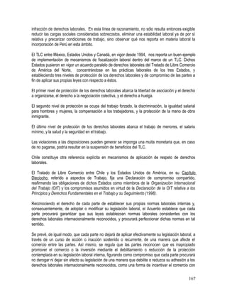 infracción de derechos laborales. En esta línea de razonamiento, no sólo resulta entonces exigible
reducir las cargas sociales consideradas sobrecostos, eliminar una estabilidad laboral ya de por sí
relativa y precarizar condiciones de trabajo, sino observar qué nos reporta en materia laboral la
incorporación de Perú en esta ámbito.
El TLC entre México, Estados Unidos y Canadá, en vigor desde 1994, nos reporta un buen ejemplo
de implementación de mecanismos de fiscalización laboral dentro del marco de un TLC. Dichos
Estados pusieron en vigor un acuerdo paralelo de derechos laborales del Tratado de Libre Comercio
de América del Norte, concentrándose en las prácticas laborales de los tres Estados, y
estableciendo tres niveles de protección de los derechos laborales y de compromiso de las partes a
fin de aplicar sus propias leyes con respecto a éstos.
El primer nivel de protección de los derechos laborales abarca la libertad de asociación y el derecho
a organizarse, el derecho a la negociación colectiva, y el derecho a huelga.
El segundo nivel de protección se ocupa del trabajo forzado, la discriminación, la igualdad salarial
para hombres y mujeres, la compensación a los trabajadores, y la protección de la mano de obra
inmigrante.
El último nivel de protección de los derechos laborales abarca el trabajo de menores, el salario
mínimo, y la salud y la seguridad en el trabajo.
Las violaciones a las disposiciones pueden generar se imponga una multa monetaria que, en caso
de no pagarse, podría resultar en la suspensión de beneficios del TLC.
Chile constituye otra referencia explícita en mecanismos de aplicación de respeto de derechos
laborales.
El Tratado de Libre Comercio entre Chile y los Estados Unidos de América, en su Capítulo
Dieciocho, referido a aspectos de Trabajo, fija una Declaración de compromiso compartido,
reafirmando las obligaciones de dichos Estados como miembros de la Organización Internacional
del Trabajo (OIT) y los compromisos asumidos en virtud de la Declaración de la OIT relativa a los
Principios y Derechos Fundamentales en el Trabajo y su Seguimiento (1998).
Reconociendo el derecho de cada parte de establecer sus propias normas laborales internas y,
consecuentemente, de adoptar o modificar su legislación laboral, el Acuerdo establece que cada
parte procurará garantizar que sus leyes establezcan normas laborales consistentes con los
derechos laborales internacionalmente reconocidos, y procurará perfeccionar dichas normas en tal
sentido.
Se prevé, de igual modo, que cada parte no dejará de aplicar efectivamente su legislación laboral, a
través de un curso de acción o inacción sostenido o recurrente, de una manera que afecte el
comercio entre las partes. Así mismo, se regula que las partes reconocen que es inapropiado
promover el comercio o la inversión mediante el debilitamiento o reducción de la protección
contemplada en su legislación laboral interna, figurando como compromiso que cada parte procurará
no derogar ni dejar sin efecto su legislación de una manera que debilite o reduzca su adhesión a los
derechos laborales internacionalmente reconocidos, como una forma de incentivar el comercio con
167
 