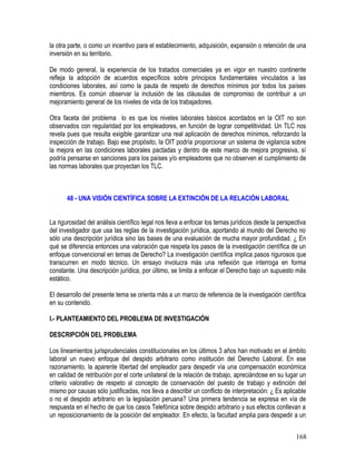 la otra parte, o como un incentivo para el establecimiento, adquisición, expansión o retención de una
inversión en su territorio.
De modo general, la experiencia de los tratados comerciales ya en vigor en nuestro continente
refleja la adopción de acuerdos específicos sobre principios fundamentales vinculados a las
condiciones laborales, así como la pauta de respeto de derechos mínimos por todos los países
miembros. Es común observar la inclusión de las cláusulas de compromiso de contribuir a un
mejoramiento general de los niveles de vida de los trabajadores.
Otra faceta del problema lo es que los niveles laborales básicos acordados en la OIT no son
observados con regularidad por los empleadores, en función de lograr competitividad. Un TLC nos
revela pues que resulta exigible garantizar una real aplicación de derechos mínimos, reforzando la
inspección de trabajo. Bajo ese propósito, la OIT podría proporcionar un sistema de vigilancia sobre
la mejora en las condiciones laborales pactadas y dentro de este marco de mejora progresiva, sí
podría pensarse en sanciones para los países y/o empleadores que no observen el cumplimiento de
las normas laborales que proyectan los TLC.
48 - UNA VISIÓN CIENTÍFICA SOBRE LA EXTINCIÓN DE LA RELACIÓN LABORAL
La rigurosidad del análisis científico legal nos lleva a enfocar los temas jurídicos desde la perspectiva
del investigador que usa las reglas de la investigación jurídica, aportando al mundo del Derecho no
sólo una descripción jurídica sino las bases de una evaluación de mucha mayor profundidad. ¿ En
qué se diferencia entonces una valoración que respeta los pasos de la investigación científica de un
enfoque convencional en temas de Derecho? La investigación científica implica pasos rigurosos que
transcurren en modo técnico. Un ensayo involucra más una reflexión que interroga en forma
constante. Una descripción jurídica, por último, se limita a enfocar el Derecho bajo un supuesto más
estático.
El desarrollo del presente tema se orienta más a un marco de referencia de la investigación científica
en su contenido.
I.- PLANTEAMIENTO DEL PROBLEMA DE INVESTIGACIÓN
DESCRIPCIÓN DEL PROBLEMA
Los lineamientos jurisprudenciales constitucionales en los últimos 3 años han motivado en el ámbito
laboral un nuevo enfoque del despido arbitrario como institución del Derecho Laboral. En ese
razonamiento, la aparente libertad del empleador para despedir vía una compensación económica
en calidad de retribución por el corte unilateral de la relación de trabajo, apreciándose en su lugar un
criterio valorativo de respeto al concepto de conservación del puesto de trabajo y extinción del
mismo por causas sólo justificadas, nos lleva a describir un conflicto de interpretación: ¿ Es aplicable
o no el despido arbitrario en la legislación peruana? Una primera tendencia se expresa en vía de
respuesta en el hecho de que los casos Telefónica sobre despido arbitrario y sus efectos conllevan a
un reposicionamiento de la posición del empleador. En efecto, la facultad amplia para despedir a un
168
 