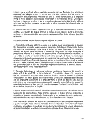 trabajador ya no significará a futuro, desde las sentencias del caso Telefónica, libre albedrío del
empleador para extinguir la relación laboral, sino que será necesario tener en cuenta, en
consideración a la jurisprudencia vinculante que crea el Tribunal Constitucional, si el empleador
infringe o no los caracteres esenciales de conservación de la relación de trabajo. Una segunda
tendencia involucra más el criterio de que el empleador puede seguir aplicando el despido arbitrario,
sobre todo atendiendo a que existe de por medio un efecto reparador vía la indemnización por
despido arbitrario.
Se plantean entonces dificultades y contradicciones que es necesario encarar dentro de un marco
científico. La evolución del despido arbitrario se refleja así ante nosotros como un problema a
confrontar, un sistema problemático que requiere respuestas científicas dentro del marco de análisis
de derecho.
Esquemáticamente el despido arbitrario requiere tengamos en cuenta:
1.- Antecedentes: el despido arbitrario se origina en la doctrina laboral bajo el supuesto de conceder
libre disposición al empleador para prescindir de los servicios del trabajador. El alcance del derecho
civil implicó la libre disposición de la fuerza de trabajo sin mayor fiscalización por parte de la
autoridad. Es a partir de la inclusión de la relación de trabajo como un campo susceptible de
protección de derechos de la persona, que las restricciones se van haciendo más sustantivas. En
ese sentido, el derecho civil traslada al derecho laboral los conceptos de libertad contractual pero
ellos van sufriendo transformaciones que se van adaptando a los requerimientos de las regulaciones
constitucionales. Esto significa que la libertad de resolver un contrato en el derecho civil, se traslada
al derecho laboral como libre albedrío del empleador para extinguir la relación laboral. No obstante
ello, ya la Constitución de 1993 fija un concepto regulatorio determinado al referir su artículo 27
“adecuada protección contra el despido arbitrario”.
2.- Carencias: Determinado el carácter de protección constitucional, la premisa del legislador al
diseñar el D.S. No. 003-97-TR Ley de Productividad y Competitividad Laboral LPCL, fue partir de
que una compensación económica contra el despido arbitrario, cumplía el supuesto de protección
constitucional y ese criterio guió las relaciones laborales. El trabajador, al saberse despedido, sabía
que aún emplazando judicialmente a su empleador frente al evento del despido, sabía que sólo
podía obtener una compensación económica y que sólo era posible la reposición en los casos en los
cuales la ley taxativamente fijaba las condiciones de reincorporación a las labores habituales, a partir
de una declaración de nulidad de despido.
Los fallos del Tribunal Constitucional en materia de despido arbitrario revelan entonces una carencia
fundamental del sistema técnico hasta entonces aplicado: el despido arbitrario involucraba la
afectación de derechos constitucionales fundamentales si era aplicado sin mayor fundamento y
únicamente teniendo en cuenta el empleador el uso de su libre albedrío para despedir.
Estas carencias así reveladas nos llevan a concluir que el despido no estaba regulado integralmente
y que los conceptos hasta entonces manejados técnicamente debían sufrir una transformación,
modificación amparada en el respeto por los derechos fundamentales de la persona si la extinción
de la relación de trabajo se producía con expresión de aplicación directa del despido arbitrario.
169
 