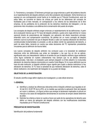 3.- Fenómenos y conceptos: El fenómeno principal que surge entonces a partir del problema descrito
es el replanteamiento del despido arbitrario como libre prestación del empleador. Dicho fenómeno se
expresa en una contraposición social fuerte en la medida que el Tribunal Constitucional, autor de
estos fallos, se convierte en blanco de críticas por parte de los defensores del concepto de
facilidades para el libre mercado, en contraposición a los criterios de los detractores de la libre
empresa, de los partidarios de la protección de los derechos irrestrictos del trabajador y de las
posiciones más vinculadas a una defensa de la conservación del puesto de empleo.
Los conceptos de despido arbitrario exigen entonces un replanteamiento de las definiciones. A partir
de la evaluación técnica que el TC hace del despido arbitrario, queda como regla eliminar el modus
operandi directo de prescindencia del trabajador con aplicación del efecto resarcitorio principal,
entendido como una compensación económica. Se plantea así un nuevo concepto de despido
arbitrario cual es la precisión de que el despido llevado a cabo con expresa afectación de derechos
constitucionales fundamentales no procede y a ello se deben remitir los operadores del derecho, a
partir de estos fallos, teniendo en cuenta que estas decisiones del TC representan precedentes
vinculantes para la definición de futuros fallos.
Los nuevos conceptos de despido arbitrario nos conducen pues a la necesidad de establecer
relaciones entre las definiciones que antes se manejaban y las que hoy en día se aplican,
significando esto una interpretación válida en el sentido de que el despido arbitrario sigue existiendo
como figura contenida en nuestro ordenamiento mas siempre que no se afecten derechos
constitucionales. Vale decir, el empleador pudo siempre despedir si el libre albedrío no involucraba
afectación de derechos básicos reconocidos en nuestra Carta Magna. En la nueva definición que se
hace de esta institución, el despido arbitrario sigue vigente pero sujeto a efectos restrictivos si hay
afectación de derechos. El TC hace la salvedad de que mediando afectación de derechos, cabe el
efecto restitutorio o de readmisión del trabajador en su puesto de trabajo.
OBJETIVOS DE LA INVESTIGACIÓN
El estudio científico exige definir objetivos de investigación y a este efecto tenemos:
1.-GENERAL
a) Identificar y analizar las diferencias relevantes entre el despido arbitrario que regulaba el art.
34 del D.S. 03-97-TR de la LPCL en la medida que permitía la aplicación libre del despido
ad nutum o arbitrario, y la figura jurídica que emerge al declararse inaplicable el artículo en
mención a los casos de trabajadores demandantes en acciones de amparo desde Setiembre
de 2002.
b) Delimitar los criterios a tener en cuenta a futuro por parte de los operadores de derecho para
definir un marco de aplicación del despido arbitrario con las modificaciones doctrinales
impulsadas por el Tribunal Constitucional.
PREGUNTAS DE INVESTIGACIÓN
Identificación del problema fundamental
170
 
