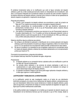 El problema fundamental radica en la modificación que sufre la figura normativa del despido
arbitrario a partir de un fallo constitucional del ente máximo en interpretación de la Constitución, vale
decir, si el Supremo Intérprete de la Constitución adopta una posición de corte normativo respecto a
los efectos restrictivos del despido arbitrario, entonces cómo conducir el criterio de los operadores de
derecho respecto a la aplicación o inaplicación de esta figura.
Preguntas del problema:
a) ¿Frente a qué concepción de despido arbitrario nos encontramos a partir de la dación de
fallos del TC en materia de acciones de amparo vinculadas al despido arbitrario?
b) ¿Reúne características de constitucionalidad un fallo que transforma radicalmente el
planteamiento normativo del art. 34 de la Ley de Productividad Laboral, restando eficacia
normativa al despido arbitrario?
c) ¿No significa la compensación económica que reconoce la Ley de Productividad Laboral en
la escala indemnizatoria de 1.5 a 12 sueldos una forma de adecuada protección contra el
despido arbitrario a partir del supuesto del art. 27 de la Constitución de 1993, que refiere que
la ley confiere adecuada protección contra el despido arbitrario?
Debemos identificar algunos problemas secundarios:
a) Se configura una dificultad de aplicación e identificación de la correcta aplicación del despido
arbitrario a partir del precedente vinculante que obliga al magistrado a fallar en la misma forma
que el TC si se reproducen las circunstancias materia del fallo constitucional en esta materia.
b) Se deriva el problema a la necesidad de que el legislador reestructura la normatividad actual
en materia de despido arbitrario a efectos de concordarla debidamente con la fundamentación
jurídica que impone el TC.
Formulación de proposiciones y preguntas del problema:
Los conceptos hasta aquí descritos nos plantean las sgtes. atingencias:
Proposiciones:
a) El despido arbitrario en su concepción técnico- aplicativa sufre una modificación a partir de
los fallos del Tribunal Constitucional
b) Se concede efecto restitutorio a las acciones de amparo planteadas a partir de un
cuestionamiento en sede judicial respecto a la decisión del empleador de extinguir el
vínculo laboral bajo la figura del despido arbitrario.
c) El operador de derecho indaga en qué forma podrá seguir aplicando el despido arbitrario y
si éste sigue vigente en nuestra legislación
JUSTIFICACIÓN Y VIABILIDAD DE LA INVESTIGACIÓN.
a) La justificación central de esta investigación reside en el hecho de una delimitación
doctrinario-conceptual y de campo de las implicancias del despido arbitrario, precisamente para
que una interpretación válida de las nuevas tendencias en materia de despido arbitrario, pueda
valer de argumento y herramienta de trabajo en la tarea importante de legislador de regular una
figura que ha sufrido modificaciones sustanciales.
b) Se justifica también esta investigación en la medida que el operador de derecho requiere una
interpretación de los fenómenos técnicos que han conducido a que el Perú maneje, desde la
171
 