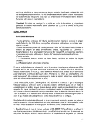 dación de esto fallos, un nuevo concepto de despido arbitrario, identificando cuál es el leit motiv
de la interpretación constitucional, y si esta tendencia se enmarca dentro un afán proteccionista
de los derechos del trabajador o si se sigue una tendencia de universalización de los derechos
humanos, sobre todo en materia laboral.
Viabilidad: El trabajo de investigación es viable en razón de la doctrina y jurisprudencia
generada en nuestro ordenamiento desde Setiembre del 2002 en el ámbito de la justicia
constitucional laboral.
MARCO-TEORICO
Revisión de la literatura
-Fuentes primarias: sentencias del Tribunal Constitucional en materia de acciones de amparo
desde Setiembre del 2002, libros, monografías, artículos de publicaciones en revistas, tesis y
disertaciones, etc.
-Fuentes secundarias (listado de fuentes primarias): fallos de Tribunales Constitucionales en
materia de amparo en otros ordenamientos jurídico, regulaciones vía Convenios y
Recomendaciones de la Organización Internacional del Trabajo OIT, compilaciones, resúmenes
y listados de referencias publicadas en Derecho del Trabajo y temas de despido arbitrario.
-Fuentes terciarias
3.2.- Fundamentos teóricos: análisis de bases teórico científicas en materia de despido
arbitrario.
3.3.-Marco conceptual: categorías y conceptos.
En vía de sustento teórico de este estudio y a fin de enmarcar correctamente antecedentes válidos
para este estudio, es importante afirmar que en el marco de la doctrina laboral se reconoce el
despido arbitrario como ad nutum, y a decir de Manuel Alonso García, se trata de un “ejercicio del
poder empresarial sin limitación de ningún orden”. Américo Plá nos refiere que estamos frente a “un
poder excepcional” del empleador para proceder a cortar la relación laboral mas sujetando este
poder a la existencia de una causa justa en la ley.
A nivel constitucional, nuestra Carta Magna de 1993 reconoce en su artículo 27 que la ley otorga al
trabajador adecuada protección contra el despido arbitrario, admitiendo pues éste un modo de
protección contra el también llamado despido abusivo, siempre bajo la premisa de admitir un criterio
reparador. En vía de identificación del marco constitucional, resulta de relieve destacar que reside
aquí uno de los ámbitos de estudio de mayor trascendencia en el desarrollo de nuestro estudio de
Tesis de Maestría en la medida que en este nivel reside la identificación de criterios principales, es
decir, de qué modo la adecuada protección contra el despido arbitrario se configura.
Resulta también importante identificar cuál es el panorama que la legislación peruana nos brinda en
materia de despido, a fin de que individualicemos las premisas de trabajo de campo sobre las cuales
se basa a centrar este estudio de investigación. Así tenemos cuatro categorías definidas:
1.- Despido arbitrario. A nivel de normas positivas, el D.S. 003-97-TR ha definido en su artículo 34
una eficacia resarcitoria en el ámbito económico. La realidad peruana refleja pues de este modo una
adaptación del despido arbitrario mas supeditándolo al cumplimiento de exigencias por parte del
172
 