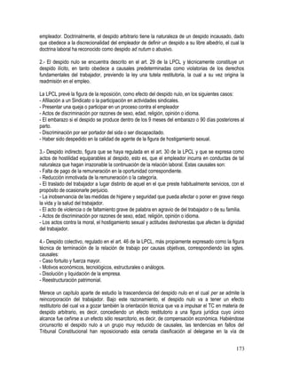 empleador. Doctrinalmente, el despido arbitrario tiene la naturaleza de un despido incausado, dado
que obedece a la discrecionalidad del empleador de definir un despido a su libre albedrío, el cual la
doctrina laboral ha reconocido como despido ad nutum o abusivo.
2.- El despido nulo se encuentra descrito en el art. 29 de la LPCL y técnicamente constituye un
despido ilícito, en tanto obedece a causales predeterminadas como violatorias de los derechos
fundamentales del trabajador, previendo la ley una tutela restitutoria, la cual a su vez origina la
readmisión en el empleo.
La LPCL prevé la figura de la reposición, como efecto del despido nulo, en los siguientes casos:
- Afiliación a un Sindicato o la participación en actividades sindicales.
- Presentar una queja o participar en un proceso contra el empleador
- Actos de discriminación por razones de sexo, edad, religión, opinión o idioma.
- El embarazo si el despido se produce dentro de los 9 meses del embarazo o 90 días posteriores al
parto.
- Discriminación por ser portador del sida o ser discapacitado.
- Haber sido despedido en la calidad de agente de la figura de hostigamiento sexual.
3.- Despido indirecto, figura que se haya regulada en el art. 30 de la LPCL y que se expresa como
actos de hostilidad equiparables al despido, esto es, que el empleador incurra en conductas de tal
naturaleza que hagan irrazonable la continuación de la relación laboral. Estas causales son:
- Falta de pago de la remuneración en la oportunidad correspondiente.
- Reducción inmotivada de la remuneración o la categoría.
- El traslado del trabajador a lugar distinto de aquel en el que preste habitualmente servicios, con el
propósito de ocasionarle perjuicio.
- La inobservancia de las medidas de higiene y seguridad que pueda afectar o poner en grave riesgo
la vida y la salud del trabajador.
- El acto de violencia o de faltamiento grave de palabra en agravio de del trabajador o de su familia.
- Actos de discriminación por razones de sexo, edad, religión, opinión o idioma.
- Los actos contra la moral, el hostigamiento sexual y actitudes deshonestas que afecten la dignidad
del trabajador.
4.- Despido colectivo, regulado en el art. 46 de la LPCL, más propiamente expresado como la figura
técnica de terminación de la relación de trabajo por causas objetivas, correspondiendo las sgtes.
causales:
- Caso fortuito y fuerza mayor.
- Motivos económicos, tecnológicos, estructurales o análogos.
- Disolución y liquidación de la empresa.
- Reestructuración patrimonial.
Merece un capítulo aparte de estudio la trascendencia del despido nulo en el cual per se admite la
reincorporación del trabajador. Bajo este razonamiento, el despido nulo va a tener un efecto
restitutorio del cual va a gozar también la orientación técnica que va a impulsar el TC en materia de
despido arbitrario, es decir, concediendo un efecto restitutorio a una figura jurídica cuyo único
alcance fue ceñirse a un efecto sólo resarcitorio, es decir, de compensación económica. Habiéndose
circunscrito el despido nulo a un grupo muy reducido de causales, las tendencias en fallos del
Tribunal Constitucional han reposicionado esta cerrada clasificación al delegarse en la vía de
173
 