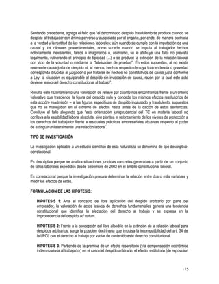 Sentando precedente, agrega el fallo que “el denominado despido fraudulento se produce cuando se
despide al trabajador con ánimo perverso y auspiciado por el engaño, por ende, de manera contraria
a la verdad y la rectitud de las relaciones laborales; aún cuando se cumple con la imputación de una
causal y los cánones procedimentales, como sucede cuando se imputa al trabajador hechos
notoriamente inexistentes, falsos o imaginarios o, asimismo, se le atribuye una falta no prevista
legalmente, vulnerando el principio de tipicidad (...) o se produce la extinción de la relación laboral
con vicio de la voluntad o mediante la “fabricación de pruebas”. En estos supuestos, al no existir
realmente causa justa de despido ni, al menos, hechos respecto de cuya trascendencia o gravedad
corresponda dilucidar al juzgador o por tratarse de hechos no constitutivos de causa justa conforme
a Ley, la situación es equiparable al despido sin invocación de causa, razón por la cual este acto
deviene lesivo del derecho constitucional al trabajo”.
Resulta este razonamiento una valoración de relieve por cuanto nos encontramos frente a un criterio
valorativo que trasciende la figura del despido nulo y concede los mismos efectos restitutorios de
esta acción- readmisión – a las figuras específicas de despido incausado y fraudulento, supuestos
que no se manejaban en el extremo de efectos hasta antes de la dación de estas sentencias.
Concluye el fallo alegando que “esta orientación jurisprudencial del TC en materia laboral no
conlleva a la estabilidad laboral absoluta, sino plantea el reforzamiento de los niveles de protección a
los derechos del trabajador frente a residuales prácticas empresariales abusivas respecto al poder
de extinguir unilateralmente una relación laboral”.
TIPO DE INVESTIGACIÓN
La investigación aplicable a un estudio científico de esta naturaleza se denomina de tipo descriptivo-
correlacional.
Es descriptiva porque se analiza situaciones jurídicas concretas generadas a partir de un conjunto
de fallos laborales expedidos desde Setiembre de 2002 en el ámbito constitucional laboral.
Es correlacional porque la investigación procura determinar la relación entre dos o más variables y
medir los efectos de éstas.
FORMULACION DE LAS HIPÓTESIS:
HIPÓTESIS 1: Ante el concepto de libre aplicación del despido arbitrario por parte del
empleador, la valoración de actos lesivos de derechos fundamentales genera una tendencia
constitucional que identifica la afectación del derecho al trabajo y se expresa en la
improcedencia del despido ad nutum.
HIPÓTESIS 2: Frente a la concepción del libre albedrío en la extinción de la relación laboral para
despidos arbitrarios, surge la posición doctrinaria que impulsa la incompatibilidad del art. 34 de
la LPCL con el derecho al trabajo por vaciar de contenido este derecho constitucional.
HIPÓTESIS 3: Partiendo de la premisa de un efecto resarcitorio (vía compensación económica
indemnizatoria al trabajador) en el caso del despido arbitrario, el efecto restitutorio (de reposición
175
 