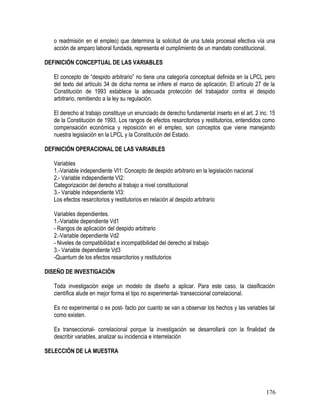 o readmisión en el empleo) que determina la solicitud de una tutela procesal efectiva vía una
acción de amparo laboral fundada, representa el cumplimiento de un mandato constitucional.
DEFINICIÓN CONCEPTUAL DE LAS VARIABLES
El concepto de “despido arbitrario” no tiene una categoría conceptual definida en la LPCL pero
del texto del artículo 34 de dicha norma se infiere el marco de aplicación. El artículo 27 de la
Constitución de 1993 establece la adecuada protección del trabajador contra el despido
arbitrario, remitiendo a la ley su regulación.
El derecho al trabajo constituye un enunciado de derecho fundamental inserto en el art. 2 inc. 15
de la Constitución de 1993. Los rangos de efectos resarcitorios y restitutorios, entendidos como
compensación económica y reposición en el empleo, son conceptos que viene manejando
nuestra legislación en la LPCL y la Constitución del Estado.
DEFINICIÓN OPERACIONAL DE LAS VARIABLES
Variables
1.-Variable independiente VI1: Concepto de despido arbitrario en la legislación nacional
2.- Variable independiente VI2:
Categorización del derecho al trabajo a nivel constitucional
3.- Variable independiente VI3:
Los efectos resarcitorios y restitutorios en relación al despido arbitrario
Variables dependientes.
1.-Variable dependiente Vd1
- Rangos de aplicación del despido arbitrario
2.-Variable dependiente Vd2
- Niveles de compatibilidad e incompatibilidad del derecho al trabajo
3.- Variable dependiente Vd3
-Quantum de los efectos resarcitorios y restitutorios
DISEÑO DE INVESTIGACIÓN
Toda investigación exige un modelo de diseño a aplicar. Para este caso, la clasificación
científica alude en mejor forma el tipo no experimental- transeccional correlacional.
Es no experimental o ex post- facto por cuanto se van a observar los hechos y las variables tal
como existen.
Ex transeccional- correlacional porque la investigación se desarrollará con la finalidad de
describir variables, analizar su incidencia e interrelación
SELECCIÓN DE LA MUESTRA
176
 