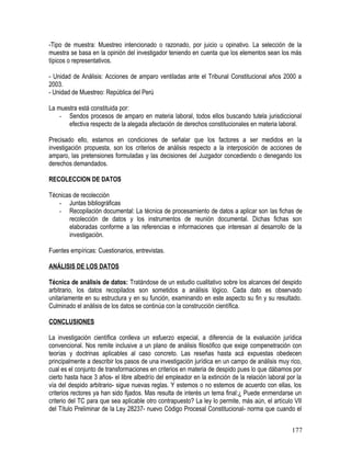 -Tipo de muestra: Muestreo intencionado o razonado, por juicio u opinativo. La selección de la
muestra se basa en la opinión del investigador teniendo en cuenta que los elementos sean los más
típicos o representativos.
- Unidad de Análisis: Acciones de amparo ventiladas ante el Tribunal Constitucional años 2000 a
2003.
- Unidad de Muestreo: República del Perú
La muestra está constituida por:
- Sendos procesos de amparo en materia laboral, todos ellos buscando tutela jurisdiccional
efectiva respecto de la alegada afectación de derechos constitucionales en materia laboral.
Precisado ello, estamos en condiciones de señalar que los factores a ser medidos en la
investigación propuesta, son los criterios de análisis respecto a la interposición de acciones de
amparo, las pretensiones formuladas y las decisiones del Juzgador concediendo o denegando los
derechos demandados.
RECOLECCION DE DATOS
Técnicas de recolección
- Juntas bibliográficas
- Recopilación documental: La técnica de procesamiento de datos a aplicar son las fichas de
recolección de datos y los instrumentos de reunión documental. Dichas fichas son
elaboradas conforme a las referencias e informaciones que interesan al desarrollo de la
investigación.
Fuentes empíricas: Cuestionarios, entrevistas.
ANÁLISIS DE LOS DATOS
Técnica de análisis de datos: Tratándose de un estudio cualitativo sobre los alcances del despido
arbitrario, los datos recopilados son sometidos a análisis lógico. Cada dato es observado
unitariamente en su estructura y en su función, examinando en este aspecto su fin y su resultado.
Culminado el análisis de los datos se continúa con la construcción científica.
CONCLUSIONES
La investigación científica conlleva un esfuerzo especial, a diferencia de la evaluación jurídica
convencional. Nos remite inclusive a un plano de análisis filosófico que exige compenetración con
teorías y doctrinas aplicables al caso concreto. Las reseñas hasta acá expuestas obedecen
principalmente a describir los pasos de una investigación jurídica en un campo de análisis muy rico,
cual es el conjunto de transformaciones en criterios en materia de despido pues lo que dábamos por
cierto hasta hace 3 años- el libre albedrío del empleador en la extinción de la relación laboral por la
vía del despido arbitrario- sigue nuevas reglas. Y estemos o no estemos de acuerdo con ellas, los
criterios rectores ya han sido fijados. Mas resulta de interés un tema final:¿ Puede enmendarse un
criterio del TC para que sea aplicable otro contrapuesto? La ley lo permite, más aún, el artículo VII
del Título Preliminar de la Ley 28237- nuevo Código Procesal Constitucional- norma que cuando el
177
 