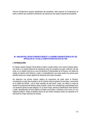 Tribunal Constitucional resuelva apartándose del precedente, debe expresar los fundamentos de
hecho y derecho que sustentan la sentencia y las razones por las cuales se aparta del precedente.
49.- ANÁLISIS DEL HECHO FUNDANTE BÁSICO Y LA NORMA FUNDANTE BÁSICA EN LOS
ARTÍCULOS 22 Y 23 DE LA CONSTITUCIÓN POLÍTICA DE 1993
I.- INTRODUCCIÓN
El maestro español Gregorio Peces Barba al definir el poder político como hecho fundante básico,
nos remite a un estudio relacional de importancia entre los conceptos de poder y Derecho. De ese
modo, en un análisis inicial de su curso de Derechos Fundamentales de la Persona, nos refiere los
medios de relación entre Derecho y poder y la ejemplificación que alude resulta muy precisa pues
identifica hasta cinco rangos objetivos de relaciones entre estos conceptos.
Así determina una primera relación objetiva de supremacía del poder sobre el Derecho,
concretizando en esta idea el gobierno de los hombres sobre el gobierno de las leyes y resumiendo
en la calidad del filósofo – rey el mejor arquetipo de esta teoría. Luego, nos refiere un rango de
relación de supremacía del Derecho sobre el poder y alude a las concepciones iusnaturalistas como
una expresión idónea de esta categoría. En un tercer rango, expresa la identificación entre Derecho
y poder, ejemplificando de forma objetiva al Estado como poder y al Derecho como norma. En una
categoría posterior, refiere la hipótesis teórica de que ambos conceptos actúen por separado en la
vida social sin ningún elemento de contacto.
178
 