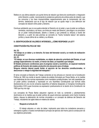 Refiere en una última estación una quinta forma de relación que llama de coordinación o integración
entre Derecho y poder, reconociendo la existencia autónoma de ambos polos de relación, que
los comunica y los hace imprescindibles respectivamente para la comprensión del otro
término, destacando que es el tipo de relación que se ajusta mejor a una definición del
concepto de relación entre poder y Derecho.
Concluye señalando que no se puede entender el Derecho sin el poder y que el poder se configura,
centraliza, racionaliza y se frena y se limita por medio del Derecho, para llegar a la conclusión
de un poder institucionalizado, abierto a valores y que pretende su eficacia a través del
Derecho y a partir de esta premisa se convierte en “hecho fundante básico” del sistema
jurídico y causa última de su validez y su eficacia.
II.- IDENTIFICACIÓN DE VALORES E INTERESES. ¿ CÓMO RESPONDE LA LEY?
CONSTITUCIÓN POLITICA DE 1993
Art. 22:
“El trabajo es un deber y un derecho. Es base del bienestar social y un medio de realización
de la persona.”
Art. 23:
“El trabajo, en sus diversas modalidades, es objeto de atención prioritaria del Estado, el cual
protege especialmente a la madre, al menor de edad y al impedido que trabajan.
El Estado promueve condiciones para el progreso social y económico, en especial mediante
políticas de fomento del empleo productivo de educación para el trabajo.
Ninguna relación laboral puede limitar el ejercicio de los derechos constitucionales, ni
desconocer o rebajar la dignidad del trabajador.”
El tema vinculado al Derecho del Trabajo contenido en los artículos en mención de la Constitución
Política de 1993 nos remite al asunto materia de análisis formulado por Peces Barba, en la medida
que tratándose de dos normas expresadas como mandatos constitucionales, han sido expedidas por
un poder político constituido y expresado en una Asamblea Constituyente que formuló estas
declaraciones en una vía de consenso específico al haberse designado un Congreso Constituyente
Democrático CCD cuyas funciones se expresaron positivamente en la dación de la Constitución de
1993 que hoy nos rige.
Los conceptos de Peces Barba adquieren vigencia en todo su contenido y planteamientos
doctrinarios en la medida que el poder político de aquel entonces expresado como hecho fundante
básico, dispuso la elaboración de normas vinculadas a un concepto de defensa del Derecho del
Trabajo, rescatando las sgtes ideas en materia de valores.
- Respecto al artículo 22:
- El trabajo adquiere un valor de deber, implicando para todos los ciudadanos peruanos y
extranjeros sujetos a nuestra normatividad el principio de ejercicio del mismo para la consecución de
sus objetivos personales.
179
 