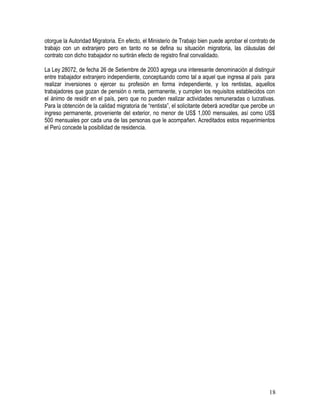 otorgue la Autoridad Migratoria. En efecto, el Ministerio de Trabajo bien puede aprobar el contrato de
trabajo con un extranjero pero en tanto no se defina su situación migratoria, las cláusulas del
contrato con dicho trabajador no surtirán efecto de registro final convalidado.
La Ley 28072, de fecha 26 de Setiembre de 2003 agrega una interesante denominación al distinguir
entre trabajador extranjero independiente, conceptuando como tal a aquel que ingresa al país para
realizar inversiones o ejercer su profesión en forma independiente, y los rentistas, aquellos
trabajadores que gozan de pensión o renta, permanente, y cumplen los requisitos establecidos con
el ánimo de residir en el país, pero que no pueden realizar actividades remuneradas o lucrativas.
Para la obtención de la calidad migratoria de “rentista”, el solicitante deberá acreditar que percibe un
ingreso permanente, proveniente del exterior, no menor de US$ 1,000 mensuales, así como US$
500 mensuales por cada una de las personas que le acompañen. Acreditados estos requerimientos
el Perú concede la posibilidad de residencia.
18
 