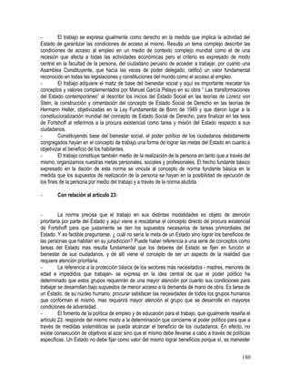 - El trabajo se expresa igualmente como derecho en la medida que implica la actividad del
Estado de garantizar las condiciones de acceso al mismo. Resulta un tema complejo describir las
condiciones de acceso al empleo en un medio de contexto complejo mundial como el de una
recesión que afecta a todas las actividades económicas pero el criterio es expresado de modo
central en la facultad de la persona, del ciudadano peruano de acceder a trabajar, por cuanto una
Asamblea Constituyente, que hacía las veces de poder delegado, ratificó un valor fundamental
reconocido en todas las legislaciones y constituciones del mundo como el acceso al empleo.
- El trabajo adquiere el matiz de base del bienestar social y aquí es importante rescatar los
conceptos y valores complementados por Manuel García Pelayo en su obra “ Las transformaciones
del Estado contemporáneo” al describir los inicios del Estado Social en las teorías de Lorenz von
Stein, la construcción y cimentación del concepto de Estado Social de Derecho en las teorías de
Hermann Heller, objetivizadas en la Ley Fundamental de Bonn de 1949 y que dieron lugar a la
constitucionalización mundial del concepto de Estado Social de Derecho, para finalizar en las tesis
de Fortshoff al referirnos a la procura existencial como tarea y misión del Estado respecto a sus
ciudadanos.
- Constituyendo base del bienestar social, el poder político de los ciudadanos debidamente
congregados hayan en el concepto de trabajo una forma de lograr las metas del Estado en cuanto a
objetivizar el beneficio de los habitantes.
- El trabajo constituye también medio de la realización de la persona en tanto que a través del
mismo, organizamos nuestras metas personales, sociales y profesionales. El hecho fundante básico
expresado en la dación de esta norma se vincula al concepto de norma fundante básica en la
medida que los supuestos de realización de la persona se hayan en la posibilidad de ejecución de
los fines de la persona por medio del trabajo y a través de la norma aludida.
- Con relación al artículo 23:
- La norma precisa que el trabajo en sus distintas modalidades es objeto de atención
prioritaria por parte del Estado y aquí viene a rescatarse el concepto directo de procura existencial
de Fortshoff para que justamente se den los supuestos necesarios de tareas primordiales del
Estado. Y es factible preguntarse. ¿ cuál no sería la meta de un Estado sino lograr los beneficios de
las personas que habitan en su jurisdicción? Puede haber referencia a una serie de conceptos como
tareas del Estado mas resulta fundamental que los deberes del Estado se fijen en función al
bienestar de sus ciudadanos, y de allí viene el concepto de ser un aspecto de la realidad que
requiere atención prioritaria.
- La referencia a la protección básica de los sectores más necesitados - madres, menores de
edad e impedidos que trabajan- se expresa en la idea central de que el poder político ha
determinado que estos grupos requerirán de una mayor atención por cuanto sus condiciones para
trabajar se desarrollan bajo supuestos de menor acceso a la demanda de mano de obra. Es tarea de
un Estado, de su núcleo humano, procurar satisfacer las necesidades de todos los grupos humanos
que conforman el mismo, mas requerirá mayor atención el grupo que se desarrolle en mayores
condiciones de adversidad.
- El fomento de la política de empleo y de educación para el trabajo, que igualmente reseña el
artículo 23, responde del mismo modo a la determinación que concierne al poder político para que a
través de medidas sistemáticas se pueda alcanzar el beneficio de los ciudadanos. En efecto, no
existe consecución de objetivos al azar sino que el mismo debe llevarse a cabo a través de políticas
especificas. Un Estado no debe fijar como valor del mismo lograr beneficios porque sí, es menester
180
 
