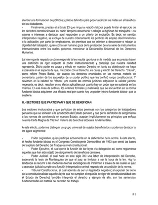 atender a la formulación de políticas y plazos definidos para poder alcanzar las metas en el beneficio
de los ciudadanos.
- Finalmente, precisa el artículo 23 que ninguna relación laboral puede limitar el ejercicio de
los derechos constitucionales así como tampoco desconocer o rebajar la dignidad del trabajador. Los
valores e intereses a destacar aquí responden a un criterio de exclusión. Es decir, en sentido
interpretativo negativo, se excluye de nuestro ordenamiento los políticas de empleo discriminatorias
o la aplicación, por parte de empleadores, de premisas que se orienten a desconocer o rebajar la
dignidad del trabajador, quien como ser humano goza de la protección de una serie de instrumentos
internacionales entre los cuales podemos mencionar la Declaración Universal de los Derechos
Humanos.
La interrogante respecto a cómo responde la ley resulta oportuna en la medida que es preciso hacer
una distinción de rigor respecto al poder institucionalizado y complejo que nuestra realidad
representa. Dicho poder es causa y efecto en nuestro Derecho en tanto su objetivación se haya
expresada en el aspecto de que, mezclado con el Derecho, es causa y efecto del Derecho. “Causa”,
como refiere Peces Barba, por cuanto los derechos enunciados en las normas materia de
comentario, parten de los supuestos de un poder político que les confirió rango constitucional. Y
devienen en la calidad de “efecto”, por cuanto las normas jurídicas adquieren la validez jurídica
necesaria, es decir, resultan en su efecto aplicables por cuanto hay un poder que se sustenta en las
mismas. En esa línea de análisis, los criterios formales y materiales que se encuentran en la norma
fundante básica adquieren una eficacia real por cuanto hay un poder- hecho fundante básico- que la
sostiene.
III.- SECTORES QUE PARTICIPAN Y QUE SE BENEFICIAN
Los sectores involucrados y que participan de estas premisas son las categorías de trabajadores
peruanos que se someten a la jurisdicción del Estado peruano y que por la condición de acogimiento
a las normas de convivencia en nuestro Estado, aceptan implícitamente los principios que enfoca
nuestra Carta Magna de 1993 en materia de derechos laborales fundamentales.
A este efecto, podemos distinguir un grupo universal de sujetos beneficiarios y podemos destacar a
los sgtes segmentos:
- Poder Legislativo, quien participa activamente en la elaboración de la norma. A este efecto,
el hecho fundante básico es el Congreso Constituyente Democrático de 1993 que sentó las bases
del capitulo del Derecho del Trabajo a nivel constitucional.
- Poder Ejecutivo, el cual ejerce la función de dar leyes vía delegación así como reglamenta
aquellas que han sido objeto de otorgamiento de beneficios centrales.
- Poder Judicial, el cual hace en este siglo XXI una labor de interpretación del Derecho,
superando la tesis de Montesquieu de que el juez se limitaba a ser la boca de la ley. Hoy la
tendencia es recurrir a las modernas teorías sociológicas de Perelman a través de las cuales el juez
u operador judicial cumple una función interpretativa central respecto de la condición de la norma.
- Tribunal Constitucional, el cual además de ser un legislador negativo( al expulsar del seno
de la constitucionalidad aquellas leyes que no cumplen el requisito de rigor de constitucionalidad con
el Estado de Derecho) también interpreta el derecho y ejemplo de ello, son las sentencias
fundamentadas en materia del derecho del trabajo.
181
 