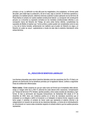 príncipe o al rey. La definición va más allá pues los magistrados y los ciudadanos, no forman parte
del poder, pero están bajo su protección y de ser el caso, bajo su sanción. En términos operativos y
aplicados a la realidad peruana, debemos entonces sustentar la plena aplicación de los términos de
Peces Barba al contexto de nuestra realidad constitucional laboral. La concepción del constituyente
peruano va a encontrar su expresión normativa en los mandatos constitucionales referidos a una
concepción marco del Derecho del Trabajo, tal como antes hemos referido, cumpliéndose los
supuestos de Bobbio al explicar que “norma jurídica y poder pueden ser considerados como la cara
y cruz de la misma moneda, sentenciando con realismo que el poder sin Derecho es ciego y el
Derecho sin poder es vacuo”, explicándonos a través de esta idea la estrecha interrelación entre
ambos términos.
50- ¿ REDUCCIÓN DE BENEFICIOS LABORALES?
Las diversas propuestas para reducir derechos laborales como las vacaciones (de 30 a 15 días) y en
general una disminución de los beneficios previstos por la legislación laboral, conlleva a segmentar
líneas de análisis bien diferenciadas:
Rubro costos.- Existe consenso en que por cada nuevo sol formal que el empleador debe abonar,
existe un margen entre 43.3 y 66.6 % adicional de costo laboral entre vacaciones, Compensación
por Tiempo de Servicios CTS, feriados, aportes sociales y otros costos sociales de naturaleza y rigor
formal. Si bien la eliminación del Impuesto Extraordinario de Solidaridad IES desde el 01 de
diciembre de 2004, tiene una incidencia positiva en el tema de naturaleza económica que el
empleador se ve obligado a definir al incorporar a un trabajador al sistema formal, respecto a este
tema surgen 2 variantes: el contexto de menor costo que representa el sistema informal o de
categorización en locación de servicios de las relaciones laborales, y el tema de la individualización
en remuneración en nuevos soles constantes respecto al contexto externo que los sueldos peruanos
representan.
183
 