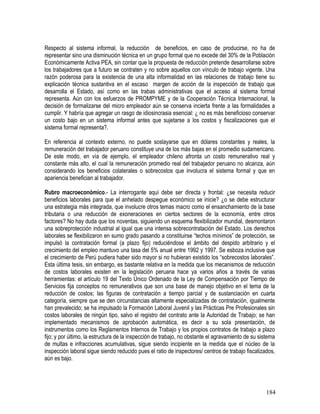 Respecto al sistema informal, la reducción de beneficios, en caso de producirse, no ha de
representar sino una disminución técnica en un grupo formal que no excede del 30% de la Población
Económicamente Activa PEA, sin contar que la propuesta de reducción pretende desarrollarse sobre
los trabajadores que a futuro se contraten y no sobre aquellos con vínculo de trabajo vigente. Una
razón poderosa para la existencia de una alta informalidad en las relaciones de trabajo tiene su
explicación técnica sustantiva en el escaso margen de acción de la inspección de trabajo que
desarrolla el Estado, así como en las trabas administrativas que el acceso al sistema formal
representa. Aún con los esfuerzos de PROMPYME y de la Cooperación Técnica Internacional, la
decisión de formalizarse del micro empleador aún se conserva incierta frente a las formalidades a
cumplir. Y habría que agregar un rasgo de idiosincrasia esencial: ¿ no es más beneficioso conservar
un costo bajo en un sistema informal antes que sujetarse a los costos y fiscalizaciones que el
sistema formal representa?.
En referencia al contexto externo, no puede soslayarse que en dólares constantes y reales, la
remuneración del trabajador peruano constituye una de los más bajas en el promedio sudamericano.
De este modo, en vía de ejemplo, el empleador chileno afronta un costo remunerativo real y
constante más alto, el cual la remuneración promedio real del trabajador peruano no alcanza, aún
considerando los beneficios colaterales o sobrecostos que involucra el sistema formal y que en
apariencia benefician al trabajador.
Rubro macroeconómico.- La interrogante aquí debe ser directa y frontal: ¿se necesita reducir
beneficios laborales para que el anhelado despegue económico se inicie? ¿o se debe estructurar
una estrategia más integrada, que involucre otros temas macro como el ensanchamiento de la base
tributaria o una reducción de exoneraciones en ciertos sectores de la economía, entre otros
factores? No hay duda que los noventas, siguiendo un esquema flexibilizador mundial, desmontaron
una sobreprotección industrial al igual que una intensa sobrecontratación del Estado. Los derechos
laborales se flexibilizaron en sumo grado pasando a constituirse “techos mínimos” de protección, se
impulsó la contratación formal (a plazo fijo) reduciéndose el ámbito del despido arbitrario y el
crecimiento del empleo mantuvo una tasa del 5% anual entre 1992 y 1997. Se esboza inclusive que
el crecimiento de Perú pudiera haber sido mayor si no hubieran existido los “sobrecostos laborales”.
Esta última tesis, sin embargo, es bastante relativa en la medida que los mecanismos de reducción
de costos laborales existen en la legislación peruana hace ya varios años a través de varias
herramientas: el artículo 19 del Texto Único Ordenado de la Ley de Compensación por Tiempo de
Servicios fija conceptos no remunerativos que son una base de manejo objetivo en el tema de la
reducción de costos; las figuras de contratación a tiempo parcial y de sustanciación en cuarta
categoría, siempre que se den circunstancias altamente especializadas de contratación, igualmente
han prevalecido; se ha impulsado la Formación Laboral Juvenil y las Prácticas Pre Profesionales sin
costos laborales de ningún tipo, salvo el registro del contrato ante la Autoridad de Trabajo; se han
implementado mecanismos de aprobación automática, es decir a su sola presentación, de
instrumentos como los Reglamentos Internos de Trabajo y los propios contratos de trabajo a plazo
fijo; y por último, la estructura de la inspección de trabajo, no obstante el agravamiento de su sistema
de multas e infracciones acumulativas, sigue siendo incipiente en la medida que el núcleo de la
inspección laboral sigue siendo reducido pues el ratio de inspectores/ centros de trabajo fiscalizados,
aún es bajo.
184
 