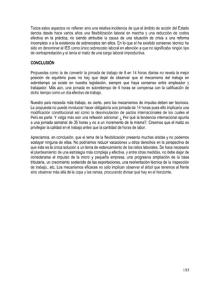 Todos estos aspectos no refieren sino una relativa incidencia de que el ámbito de acción del Estado
denota desde hace varios años una flexibilización laboral en marcha y una reducción de costos
efectiva en la práctica, no siendo atribuible la causa de una situación de crisis a una reforma
incompleta o a la existencia de sobrecostos tan altos. En lo que sí ha existido consenso técnico ha
sido en denominar al IES como único sobrecosto laboral en atención a que no significaba ningún tipo
de contraprestación y sí tenía el matiz de una carga laboral improductiva.
CONCLUSIÓN
Propuestas como la de convertir la jornada de trabajo de 8 en 14 horas diarias no revela la mejor
posición de equilibrio pues no hay que dejar de observar que el mecanismo del trabajo en
sobretiempo ya existe en nuestra legislación, siempre que haya consenso entre empleador y
trabajador. Más aún, una jornada en sobretiempo de 4 horas se compensa con la calificación de
dicho tiempo como un día efectivo de trabajo.
Nuestro país necesita más trabajo, es cierto, pero los mecanismos de impulso deben ser técnicos.
La propuesta no puede involucrar hacer obligatoria una jornada de 14 horas pues ello implicaría una
modificación constitucional así como la desvinculación de pactos internacionales de los cuales el
Perú es parte. Y valga más aún una reflexión adicional: ¿ Por qué la tendencia internacional apunta
a una jornada semanal de 35 horas y no a un incremento de la misma?. Creemos que el matiz es
privilegiar la calidad en el trabajo antes que la cantidad de horas de labor.
Apreciamos, en conclusión, que el tema de la flexibilización presenta muchas aristas y no podemos
soslayar ninguna de ellas. No podríamos reducir vacaciones u otros derechos en la perspectiva de
que ésta es la única solución a un tema de estancamiento de los ratios laborales. Se hace necesario
el planteamiento de una estrategia más compleja y efectiva, y entre otras medidas, no debe dejar de
considerarse el impulso de la micro y pequeña empresa, una progresiva ampliación de la base
tributaria, un crecimiento sostenido de las exportaciones, una reorientación técnica de la inspección
de trabajo,. etc. Los mecanismos eficaces no sólo implican observar el árbol que tenemos al frente
sino observar más allá de la copa y las ramas, procurando divisar qué hay en el horizonte.
185
 