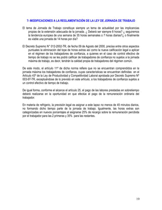 7- MODIFICACIONES A LA REGLAMENTACIÓN DE LA LEY DE JORNADA DE TRABAJO
El tema de Jornada de Trabajo constituye siempre un tema de actualidad por las implicancias
propias de la extensión adecuada de la jornada. ¿ Deberá ser siempre 8 horas? ¿ seguiremos
la tendencia europea de una semana de 35 horas semanales o 7 horas diarias?¿ o finalmente
es viable una jornada de 14 horas por día?
El Decreto Supremo N° 012-2002-TR, de fecha 09 de Agosto del 2000, precisa entre otros aspectos
puntuales la eliminación del tope de horas extras así como la nueva calificación legal a aplicar
en el régimen de los trabajadores de confianza, a quienes en el caso de control efectivo de
tiempo de trabajo no se les podrá calificar de trabajadores de confianza no sujetos a la jornada
máxima de trabajo, es decir, tendrán la calidad propia de trabajadores del régimen común.
De este modo, el artículo 11º de dicha norma refiere que no se encuentran comprendidos en la
jornada máxima los trabajadores de confianza, cuyas características se encuentran definidas en el
Artículo 43º de la Ley de Productividad y Competitividad Laboral aprobada por Decreto Supremo Nº
003-97-TR, exceptuándose de lo previsto en este artículo, a los trabajadores de confianza sujetos a
un control efectivo de tiempo de trabajo.
De igual forma, conforme el alcance el artículo 25, el pago de las labores prestadas en sobretiempo
deberá realizarse en la oportunidad en que efectúe el pago de la remuneración ordinaria del
trabajador.
En materia de refrigerio, la previsión legal es asignar a este lapso no menos de 45 minutos diarios,
no formando dicho tiempo parte de la jornada de trabajo. Igualmente, las horas extras son
categorizadas en nuevos porcentajes al asignarse 25% de recargo sobre la remuneración percibida
por el trabajador para las 2 primeras y 35% para las restantes.
19
 