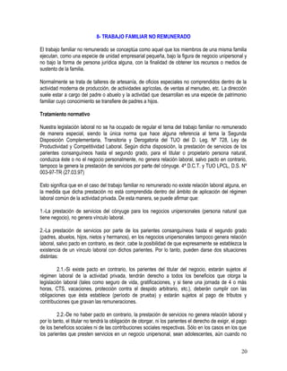 8- TRABAJO FAMILIAR NO REMUNERADO
El trabajo familiar no remunerado se conceptúa como aquel que los miembros de una misma familia
ejecutan, como una especie de unidad empresarial pequeña, bajo la figura de negocio unipersonal y
no bajo la forma de persona jurídica alguna, con la finalidad de obtener los recursos o medios de
sustento de la familia.
Normalmente se trata de talleres de artesanía, de oficios especiales no comprendidos dentro de la
actividad moderna de producción, de actividades agrícolas, de ventas al menudeo, etc. La dirección
suele estar a cargo del padre o abuelo y la actividad que desarrollan es una especie de patrimonio
familiar cuyo conocimiento se transfiere de padres a hijos.
Tratamiento normativo
Nuestra legislación laboral no se ha ocupado de regular el tema del trabajo familiar no remunerado
de manera especial, siendo la única norma que hace alguna referencia al tema la Segunda
Disposición Complementaria, Transitoria y Derogatoria del TUO del D. Leg. Nº 728, Ley de
Productividad y Competitividad Laboral. Según dicha disposición, la prestación de servicios de los
parientes consanguíneos hasta el segundo grado, para el titular o propietario persona natural,
conduzca éste o no el negocio personalmente, no genera relación laboral, salvo pacto en contrario,
tampoco la genera la prestación de servicios por parte del cónyuge. 4ª D.C.T. y TUO LPCL, D.S. Nº
003-97-TR (27.03.97)
Esto significa que en el caso del trabajo familiar no remunerado no existe relación laboral alguna, en
la medida que dicha prestación no está comprendida dentro del ámbito de aplicación del régimen
laboral común de la actividad privada. De esta manera, se puede afirmar que:
1.-La prestación de servicios del cónyuge para los negocios unipersonales (persona natural que
tiene negocio), no genera vínculo laboral.
2.-La prestación de servicios por parte de los parientes consanguíneos hasta el segundo grado
(padres, abuelos, hijos, nietos y hermanos), en los negocios unipersonales tampoco genera relación
laboral, salvo pacto en contrario, es decir, cabe la posibilidad de que expresamente se establezca la
existencia de un vínculo laboral con dichos parientes. Por lo tanto, pueden darse dos situaciones
distintas:
2.1.-Si existe pacto en contrario, los parientes del titular del negocio, estarán sujetos al
régimen laboral de la actividad privada, tendrán derecho a todos los beneficios que otorga la
legislación laboral (tales como seguro de vida, gratificaciones, y si tiene una jornada de 4 o más
horas, CTS, vacaciones, protección contra el despido arbitrario, etc.), deberán cumplir con las
obligaciones que ésta establece (período de prueba) y estarán sujetos al pago de tributos y
contribuciones que gravan las remuneraciones.
2.2.-De no haber pacto en contrario, la prestación de servicios no genera relación laboral y
por lo tanto, el titular no tendrá la obligación de otorgar, ni los parientes el derecho de exigir, el pago
de los beneficios sociales ni de las contribuciones sociales respectivas. Sólo en los casos en los que
los parientes que presten servicios en un negocio unipersonal, sean adolescentes, aún cuando no
20
 